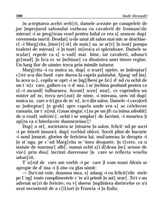 160                                                    Vasile Alecsandri

    }n a=teptarea acelei serb[ri, damele a=ezate pe canapelele de
jur ]mprejurul salonului vorbeau cu cavalerii de frumuseile
miresei =i se preg[teau vesel pentru balul ce era s[ urmeze dup[
ceremonia nunii. Deodat[ u=ile unui alt salon mai mic se deschise-
r[ =i Marg[rita, ]ntov[r[=it[ de maic[-sa, se ar[t[ ]n toat[ pompa
toaletei de mireas[ =i ]n toat[ m[reaa ei splendoare. Damele se
scular[ repede ca s[ o vad[ mai bine, iar cavalerii, adunai
gr[mad[ ]n faa ei, se ]nchinar[ ca dinaintea unei tinere regine.
Un lung fior de uimire trecu prin inimile tuturor.
    Marg[rita =i cu maica sa, dup[ o scurt[ oprire, se ]ndreptar[
c[tre u=a din fund care ducea la capela palatului. Ajung`nd ]ns[
la acea u=[, copila se opri =i se ]ng[lbeni pe fa[ d`nd cu ochii de
un t`n[r care, galben ca =i d`nsa, i se ]nchina profund pentru ca
s[-=i ascund[ tulburarea. Aceast[ scen[ mut[, ce cuprindea un
mister ad`nc, trecu nev[zut[ de nime, =i mireasa, urm`nd dup[
maica sa, care o tr[gea de m`n[, ie=i din salon. Damele =i cavalerii
se ]ndreptar[ ]n grab[ spre capela unde era s[ se celebreze
cununia, iar t`n[rul, r[mas singur, c[zu pe un jil cu inima zdrobit[
de o crud[ suferin[; ochii i se umplur[ de lacrimi, =i moartea ]i
ap[ru ca o binefacere dumnezeiasc[!
    Dup[ o or[, societatea se ]ntoarse ]n salon, felicit`nd pe socri
=i pe tinerii ]nsurai, dup[ vechiul obicei. Socrii plini de bucurie
=i noul ]nsurat, glorios de fericirea lui, mulumeau ]n dreapta =i
]n st`nga, pe c`nd Marg[rita se inea deoparte, ]n t[cere, ca o
statuie de marmur[ alb[; numai ochii s[i d[deau ]nc[ semne de
via[ prin dou[ lacrimi dureroase ]n care se reflecta veselia
adun[rii.
    T`n[rul de care am vorbit =i pe care ]l vom numi Alexis se
apropie de d`nsa =i ]i zise cu glas uimit:
    — Dai-mi voie, doamna mea, s[ adaug =i eu felicit[rile mele
pe l`ng[ toate complimentele c`te ai primit ]n ast[ sear[. Toi v-au
adresat ur[ri de fericire; eu v[ doresc ]mplinirea dorinelor ce ai
avut necontenit de a c[l[tori ]n Francia =i ]n Italia.
 