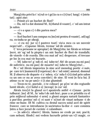 Dridri                                                              161

    Marg[rita privi la t`n[rul ce-i gr[ia cu o c[t[tur[ lung[ =i ]ntris-
tat[; apoi zise:
    — Primit-ai un buchet de flori?
    — Da, mi l-a dat domnul M., b[rbatul d-voastr[, c`nd am intrat
]n salon.
    — +i v-a spus c[-i din partea mea?
    — Nu.
    — Acel buchet l-am compus eu ]ns[mi pentru d-voastr[, ad[ug[
ea, ro=indu-se pe obraji.
    — +i eu m[ jur s[-l pastrez toat[ viaa mea ca un suvenir
nepreuit!... r[spunse Alexis, tremur`nd de uimire.
    C`teva persoane se apropiar[ de Marg[rita; iar Alexis se retrase
]ncet, str`ng`nd la pieptu-i un mic buchet de flori de trandafir,
de viorele =i de rezeda. Din cea mai ad`nc[ desperare, el trecuse
pe loc ]n cea mai vie bucurie.
    — M[ iube=te! g`ndi el, m[ iube=te! Ah! de-acum nu-mi pas[
de suferine, nu-mi pas[ de moarte! m[ iube=te Marg[rita!...
    Pe c`nd Alexis improviza ]n sine acel monolog poetic =i naiv,
pe care toi ]namoraii ]l repeteaz[ de c`nd exist[ amorul, domnul
M. ]l observa de departe =i z`mbea, v[z`ndu-l r[t[cind prin salon
ca un om ce nu ar avea con=tiin[ de sine. El veni ]n faa lui, ]l
atinse cu m`na pe um[r =i ]i zise glumind:
    — Treze=te-te, poetule, =i te coboar[ pe p[m`nt din regiunile
lumii ideale, c[ci balul o s[ ]nceap[ ]n cur`nd.
    Alexis tres[ri la glasul ce-l apostrofa astfel =i r[mase puin
tulburat; ]ns[ dl M., lu`ndu-l de sub bra, puse a se primbla cu el
prin mijlocul salonului =i urm[ a glumi asupra naturii fantastice
a poeilor, pretinz`nd c[ ei sunt v`n[tori de visuri nebune =i de
rime ne-bune. Dl M. cultiva cu destul succes soiul acel de spirit
francez care se introdusese ]n societatea Ia=ilor =i care consista
]ntru a face jocuri de cuvinte =i calambure.
    — }n adev[r, observ[ Alexis, lumea ne crede pe noi, poeii,
cam nebuni, fiindc[ noi vedem lucrurile printr-un v[l magic, ce
 