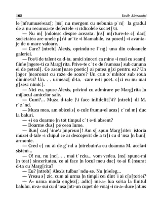 162                                                    Vasile Alecsandri

le ]nfrumuseeaz[; ]ns[ nu mergem cu nebunia p`n[ la gradul
de a nu recunoa=te defectele =i ridicolele societ[ii.
    — Nu m[ ]ndoiesc despre aceasta; ]ns[ m[rture=te c[ dac[
societatea are unele p[ri ur`te =i blamabile, ea posed[ =i avanta-
je de o mare valoare.
    — Care? ]ntreb[ Alexis, oprindu-se l`ng[ una din coloanele
galeriei.
    — Poei de talent ca d-ta, amici sinceri ca mine =i mai cu seam[
fiine ]ngere=ti ca Marg[rita. Prive=te c`t e de frumoas[ sub cununa
ei de peteal[. Ce asem[nare poetic[ ai putea g[si pentru ea? Un
]nger ]ncoronat cu raze de soare? Un crin z`mbitor sub roua
dimineii? Un. . . urmeaz[ d-ta, care e=ti poet, c[ci eu nu mai
g[sesc nimic[.
    — Nici eu, spuse Alexis, privind cu admirare pe Marg[rita ]n
mijlocul amicelor sale.
    — Cum?... Muza d-tale ]i face infidelit[i? ]ntreb[ dl M.
r`z`nd.
    — Muza mea, am obicei s[ o culc frumu=el acas[ c`nd m[ duc
la baluri.
    — +i ea doarme ]n tot timpul c`t e=ti absent?
    — Doarme dus[ pe ceea lume.
    — Bun[ cas[ inei ]mpreun[! Am s[ spun Marg[ritei istoria
muzei d-tale =i chipul ce ai descoperit de a tr[i cu d`nsa ]n bun[
armonie.
    — Cred c[ nu ai de g`nd a ]ntrebuina cu doamna M. acela=i
sistem...
    — O! nu, nu ]nc[. . . mai t`rziu... vom vedea. }ns[ spune-mi
]n toat[ sinceritatea, ce ai face ]n locul meu dac[ te-ai fi ]nsurat
d-ta cu Marg[rita?
    — Eu? ]ntreb[ Alexis tulbur`ndu-se. Nu ]neleg...
    — Vreau s[ zic, cum ai urma ]n timpii cei dint`i ai c[s[toriei?
    — A= urma moda englez[; adic[ mi-a= lua soia la finitul
balului, m-a= sui cu d`nsa ]ntr-un cupet de voiaj =i m-a= duce ]ntins
 