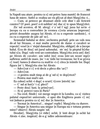 Dridri                                                            163

la Napoli sau aiure, pentru ca s[-mi petrec luna numit[ de francezi
luna de miere. Astfel a= realiza un vis pl[cut al dnei Marg[rita =i...
    — Cum, ai petrece pe drumuri zilele cele dint`i ale fericirii
casnice? O! poet, poet! e=ti sublim! m[ duc s[ te spun Marg[ritei.
    Zic`nd acestea, dl M. alerg[ r`z`nd l`ng[ juna lui soie =i
]ncepu cu ea o convorbire ]n vremea c[reia aruncau ]mpreun[
priviri deosebite asupra lui Alexis, el cu o expresie sardonic[, =i
ea cu o expresie de jale ad`nc[.
    Semnalul balului se dete; orchestra prelud[ prin un vals nou
de-al lui Strauss, =i mai multe perechi de dame =i cavaleri se
repezir[ vesel ]n v`rtejul dansului. Marg[rita, obligat[ de a ]ncepe
balul, f[cu de dou[ ori jurul salonului, str`ns[ la pieptul b[rba-
tului s[u. Dup[ vals veni un contradans. Marg[rita avea ast[ dat[
pe Alexis de cavaler; am`ndoi ]ns[ erau ]ntr-un neast`mp[r
sufletesc astfel de mare, ]nc`t m`inile lor tremurau; lor li se p[rea
c[ toat[ lumea ]i observa cu maliie =i c[ citea ]n inimile lor. Dup[
figura ]nt`i, Marg[rita zise lui Alexis:
    — Adev[rat e c[ e=ti decis a pleca din ar[?
    — Adev[rat.
    — +i pentru mult timp ai de g`nd s[ te dep[rtezi?
    — Pentru mai muli ani.
    Ea cobor] ochii =i dup[ o scurt[ t[cere ]ntreb[ iar:
    — C`nd ai hot[r`t s[ pleci?
    — Peste dou[ luni, la prim[var[.
    — Ai s[ petreci vara ]n Paris?
    — Nu cred, fiindc[ voi merge negre=it la Londra, ca s[ vizitez
palatul expoziiei universale, =i apoi din Englitera poate c[ m[
voi ]mbarca pentru ca s[ m[ duc ]n America.
    — Tocmai ]n America!... singur! replic[ Marg[rita cu durere.
    — Singur ]n America sau singur ]n Europa nu e totuna pentru
mine? observ[ Alexis suspin`nd.
    Deodat[, Marg[rita ]=i ridic[ ochii, ]i inti drept ]n ochii lui
Alexis =i zise, inspirat[ de-o g`ndire ademenitoare:
 