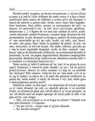 Dridri                                                             165

    Pierdut astfel, noaptea, pe locuri necunoscute, t`n[rul c[l[tor
se puse a g`ndi la [rile civilizate de unde venea =i a face o trist[
asem[nare ]ntre starea de ]nflorire a acelor p[ri ale Europei =i
starea de mizerie a patriei sale. Acolo, ora=e mari, bine ]ngrijite,
bine luminate, bine zidite, ornate cu monumente de art[, cu
muzee, cu universit[i etc., la noi, ora=e p[c[toase, glodoase,
]ntunecoase [...] =i lipsite de cel mai mic confort al vieii; acolo,
=osele minunate, poduri frumoase, canaluri largi, drumuri-de-fier
pretutindeni, la noi, drumuri cu h[uga=e, podee de lemn putred,
cr`=me mizerabile pe ici, pe cole; acolo, cai nali, tari, bravi,
m`ndri, vite grase, bine inute ]n grajduri de piatr[; la noi, cai
mici, nes[celai, st`lcii de b[taie, vite slabe, chircite, p[r[site pe
c`mp la toate asprimile timpului; acolo, ]n fine, oameni care,
bucur`ndu-se de binefacerile civilizaiei, au sentimentul demnit[ii
personale, la noi, un popor ]ngenuncheat dinaintea impiegailor
guvernului, dinaintea st[p`nului mo=iei, dinaintea arenda=ului =i
a v[tafului =i a feciorilor boiere=ti etc.!
    Toate aceste g`ndiri ]l atristau ad`nc, ]ns[ el se g[sea la acea
epoc[ frumoas[ a tinereii unde iluziile, ca un c`rd de p[s[ri
prim[v[roase, zboar[ ]n calea omului =i-l ]ng`n[ cu melodii
]nc`nt[toare! Prin urmare, tristeea lui nu inu mult, c[ci el se
m`ng`ie ]ndat[ cu ideea de a fi unul din pionerii civilizaiei ]n
patria lui, misie nobil[ =i visat[ de fiecare t`n[r, ]ns[ misie grea
=i descurajatoare pentru muli!
    Vizitiul se cobor`se din capr[ =i se dep[rtase de tr[sur[ pentru
ca s[ caute drumul, iar caii, cu capetele plecate =i cu urechile
l[sate, se cl[tinau ]n glod, put`nd de-abia s[ se ie pe picioare. }n
cur`nd Alexis auzi un tropot aproape de locul unde se afla =i un
glas str[in care striga:
    — M[i, cel cu tr[sura! ce te-ai b[gat ]n ar[turi ? Vizitiul veni
iute prin ]ntuneric =i r[spunse:
    — Ne-am r[t[cit, =-acum caut s[ g[sesc drumul.
    — Da’ ]ncotro mergei?
 