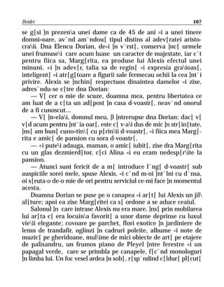 Dridri                                                           167

se g[si ]n prezena unei dame ca de 45 de ani =i a unei tinere
domni=oare, av`nd am`ndou[ tipul distins al adev[ratei aristo-
craii. Dna Elencu Dorian, de=i ]n v`rst[, conserva ]nc[ urmele
unei frumusei care acum luase un caracter de majestate, iar c`t
pentru fiica sa, Marg[rita, ea produse lui Alexis efectul unei
minuni. +i ]n adev[r, talia sa de regin[ =i expresia graioas[,
inteligent[ =i atr[g[toare a figurii sale fermecau ochii la cea ]nt`i
privire. Alexis se ]nchin[ respectuos dinaintea damelor =i zise,
adres`ndu-se c[tre dna Dorian:
    — V[ cer o mie de scuze, doamna mea, pentru libertatea ce
am luat de a c[ta un ad[post ]n casa d-voastr[, neav`nd onorul
de a fi cunoscut...
    — V[ ]n=elai, domnul meu, ]l ]ntrerupse dna Dorian; dac[ v[
v[d acum pentru ]nt`ia oar[, este c[ v-ai dus de mic ]n str[in[tate,
]ns[ am bun[ cuno=tin[ cu p[rinii d-voastr[, =i fiica mea Marg[-
rita e amic[ de pansion cu sora d-voastr[.
    — +i putei adauga, maman, o amic[ iubit[, zise dra Marg[rita
cu un glas dezmierd[tor, c[ci Alina =i eu eram nedesp[rite la
pansion.
    — Atunci sunt fericit de a m[ introduce l`ng[ d-voastr[ sub
auspiciile sorei mele, spuse Alexis, =i c`nd m-oi ]nt`lni cu d`nsa,
oi s[ruta-o de-o mie de ori pentru serviciul ce-mi face ]n momentul
acesta.
    Doamna Dorian se puse pe o canapea =i ar[t[ lui Alexis un jil
al[ture; apoi ea zise Marg[ritei ca s[ ordone a se aduce ceaiul.
    Salonul ]n care intrase Alexis nu era mare, ]ns[ prin mobilarea
lui ar[ta c[ era locuina favorit[ a unor dame deprinse cu luxul
vieii elegante; covoare pe parchet, flori exotice ]n jardiniere de
lemn de trandafir, oglinzi ]n cadruri poleite, albume =i note de
muzic[ pe gheridoane, mulime de mici obiecte de art[ pe etajere
de palisandru, un frumos piano de Pleyel ]ntre ferestre =i un
papagal verde, care se primbla pe canapele, f[c`nd monologuri
]n limba lui. Un foc vesel ardea ]n sob[, r[sp`ndind c[ldur[ pl[cut[
 