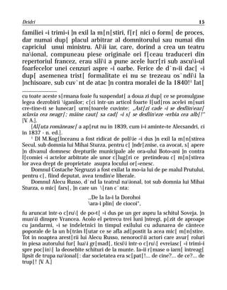 Dridri                                                                         15

familiei =i trimi=i ]n exil la m[n[stiri, f[r[ nici o form[ de proces,
dar numai dup[ placul arbitrar al domnitorului sau numai din
capriciul unui ministru. Alii iar, care, dorind a crea un teatru
naional, compuneau piese originale ori f[ceau traduceri din
repertoriul francez, erau silii a pune acele lucr[ri sub ascui=ul
foarfecelor unei cenzuri aspre =i oarbe. Ferice de d`n=ii dac[ =i
dup[ asemenea trist[ formalitate ei nu se trezeau os`ndii la
]nchisoare, sub cuv`nt de atac ]n contra moralei de la 1840!1 Iat[

cu toate aceste s[rmana foaie fu suspendat[ a doua zi dup[ ce se promulgase
legea dezrobirii iganilor; c[ci într-un articol foarte l[ud[ros acelei m[suri
cre=tine=ti se lunecar[ urm[toarele cuvinte: „Ast[zi cade =i se desfiineaz[
sclavia cea neagr[; mâine caut[ sa cad[ =i s[ se desfiineze =erbia cea alb[!“
[V A.].
  .
    [Al[uta româneasc[ a ap[rut nu în 1839, cum î=i aminte=te Alecsandri, ci
în 1837 - n. ed.].
    1
      Dl M.Kog[lnceanu a fost ridicat de poliie =i dus ]n exil la m[n[stirea
Secul, sub domnia lui Mihai Sturza, pentru c[ ]ndr[znise, ca avocat, s[ apere
]n divanul domnesc drepturile municipale ale ora=ului Boto=ani ]n contra
l[comiei =i actelor arbitrate ale unor c[lug[ri ce pretindeau c[ m[n[stirea
lor avea drept de proprietate asupra locului or[=enesc.
    Domnul Costache Negruzzi a fost exilat la mo=ia lui de pe malul Prutului,
pentru c[, fiind deputat, avea tendine liberale.
    Domnul Alecu Russo, d`nd la teatrul naional, tot sub domnia lui Mihai
Sturza, o mic[ fars[, ]n care un [ran c`nta:
                             ,,De la Ia=i la Dorohoi
                             ara-i plin[ de ciocoi“,
fu aruncat într-o c[ru[ de po=t[ =i dus pe un ger aspru la schitul Soveja, ]n
munii dinspre Vrancea. Acolo el petrecu trei luni ]ntregi, p[zit de aproape
cu jandarmi, =i se îndeletnici în timpul exilului cu adunarea de cântece
poporale de la un b[trân l[utar ce se afla ad[postit la acea mic[ m[n[stire.
Tot în noaptea arest[rii lui Alecu Russo, nenorociii actori care avur[ roluri
în piesa autorului fur[ luai gr[mad[, ticsii într-o c[ru[ evreiasc[ =i trimi=i
spre poc[in[ la deosebite schituri de la munte. Ia=ii r[mase o iarn[ întreag[
lipsit de trupa naional[: dar societatea era sc[pat[!... de cine?... de ce?... de
trup[! [V A.]
          .
 