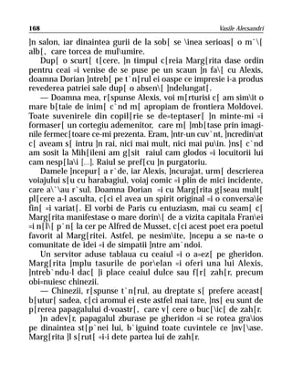 168                                                    Vasile Alecsandri

]n salon, iar dinaintea gurii de la sob[ se inea serioas[ o m`[
alb[, care torcea de mulumire.
    Dup[ o scurt[ t[cere, ]n timpul c[reia Marg[rita dase ordin
pentru ceai =i venise de se puse pe un scaun ]n fa[ cu Alexis,
doamna Dorian ]ntreb[ pe t`n[rul ei oaspe ce impresie i-a produs
revederea patriei sale dup[ o absen[ ]ndelungat[.
    — Doamna mea, r[spunse Alexis, voi m[rturisi c[ am simit o
mare b[taie de inim[ c`nd m[ apropiam de frontiera Moldovei.
Toate suvenirele din copil[rie se de=teptaser[ ]n minte-mi =i
formaser[ un cortegiu ademenitor, care m[ ]mb[tase prin imagi-
nile fermec[toare ce-mi prezenta. Eram, ]ntr-un cuv`nt, ]ncredinat
c[ aveam s[ intru ]n rai, nici mai mult, nici mai puin. }ns[ c`nd
am sosit la Mih[ileni am g[sit raiul cam glodos =i locuitorii lui
cam nesp[lai [...]. Raiul se pref[cu ]n purgatoriu.
    Damele ]ncepur[ a r`de, iar Alexis, ]ncurajat, urm[ descrierea
voiajului s[u cu harabagiul, voiaj comic =i plin de mici incidente,
care a`au r`sul. Doamna Dorian =i cu Marg[rita g[seau mult[
pl[cere a-l asculta, c[ci el avea un spirit original =i o conversaie
fin[ =i variat[. El vorbi de Paris cu entuziasm, mai cu seam[ c[
Marg[rita manifestase o mare dorin[ de a vizita capitala Franei
=i n[l[ p`n[ la cer pe Alfred de Musset, c[ci acest poet era poetul
favorit al Marg[ritei. Astfel, pe nesimite, ]ncepu a se na=te o
comunitate de idei =i de simpatii ]ntre am`ndoi.
    Un servitor aduse tablaua cu ceaiul =i o a=ez[ pe gheridon.
Marg[rita ]mplu tasurile de porelan =i oferi una lui Alexis,
]ntreb`ndu-l dac[ ]i place ceaiul dulce sau f[r[ zah[r, precum
obi=nuiesc chinezii.
    — Chinezii, r[spunse t`n[rul, au dreptate s[ prefere aceast[
b[utur[ sadea, c[ci aromul ei este astfel mai tare, ]ns[ eu sunt de
p[rerea papagalului d-voastr[, care v[ cere o buc[ic[ de zah[r.
    }n adev[r, papagalul zburase pe gheridon =i se rotea graios
pe dinaintea st[p`nei lui, b`iguind toate cuvintele ce ]nv[ase.
Marg[rita ]l s[rut[ =i-i dete partea lui de zah[r.
 