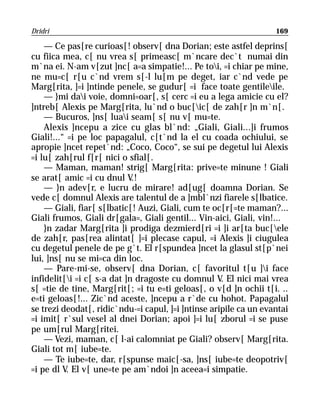 Dridri                                                             169

    — Ce pas[re curioas[! observ[ dna Dorian; este astfel deprins[
cu fiica mea, c[ nu vrea s[ primeasc[ m`ncare dec`t numai din
m`na ei. N-am v[zut ]nc[ a=a simpatie!... Pe toi, =i chiar pe mine,
ne mu=c[ r[u c`nd vrem s[-l lu[m pe deget, iar c`nd vede pe
Marg[rita, ]=i ]ntinde penele, se gudur[ =i face toate gentileile.
    — }mi dai voie, domni=oar[, s[ cerc =i eu a lega amicie cu el?
]ntreb[ Alexis pe Marg[rita, lu`nd o buc[ic[ de zah[r ]n m`n[.
    — Bucuros, ]ns[ luai seam[ s[ nu v[ mu=te.
    Alexis ]ncepu a zice cu glas bl`nd: „Giali, Giali...]i frumos
Giali!...“ =i pe loc papagalul, c[t`nd la el cu coada ochiului, se
apropie ]ncet repet`nd: „Coco, Coco“, se sui pe degetul lui Alexis
=i lu[ zah[rul f[r[ nici o sfial[.
    — Maman, maman! strig[ Marg[rita: prive=te minune ! Giali
se arat[ amic =i cu dnul V.!
    — }n adev[r, e lucru de mirare! ad[ug[ doamna Dorian. Se
vede c[ domnul Alexis are talentul de a ]mbl`nzi fiarele s[lbatice.
    — Giali, fiar[ s[lbatic[! Auzi, Giali, cum te oc[r[=te maman?...
Giali frumos, Giali dr[gala=, Giali gentil... Vin-aici, Giali, vin!...
    }n zadar Marg[rita ]i prodiga dezmierd[ri =i ]i ar[ta buc[ele
de zah[r, pas[rea alintat[ ]=i plecase capul, =i Alexis ]i ciugulea
cu degetul penele de pe g`t. El r[spundea ]ncet la glasul st[p`nei
lui, ]ns[ nu se mi=ca din loc.
    — Pare-mi-se, observ[ dna Dorian, c[ favoritul t[u ]i face
infidelit[i =i c[ s-a dat ]n dragoste cu domnul V. El nici mai vrea
s[ =tie de tine, Marg[rit[; =i tu e=ti geloas[, o v[d ]n ochii t[i. ..
e=ti geloas[!... Zic`nd aceste, ]ncepu a r`de cu hohot. Papagalul
se trezi deodat[, ridic`ndu-=i capul, ]=i ]ntinse aripile ca un evantai
=i imit[ r`sul vesel al dnei Dorian; apoi ]=i lu[ zborul =i se puse
pe um[rul Marg[ritei.
    — Vezi, maman, c[ l-ai calomniat pe Giali? observ[ Marg[rita.
Giali tot m[ iube=te.
    — Te iube=te, dar, r[spunse maic[-sa, ]ns[ iube=te deopotriv[
=i pe dl V. El v[ une=te pe am`ndoi ]n aceea=i simpatie.
 
