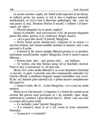 170                                                       Vasile Alecsandri

    La aceste cuvinte, copila, ]nt`lnind ochii expresivi ai lui Alexis,
se tulbur[ puin, iar acesta, vr`nd s[ dea o explicare natural[
incidentului, se r[t[ci ]ntr-o dizertare psihologic[ din care nu
mai putea s[ ias[. Doamna Dorian ]l ascult[ z`mbind =i ]l ]ntre-
rupse, zic`ndu-i:
    — Efectul simpatiei nu se poate explica!
    Atunci el schimb[ =irul conversaiei =i lu[ de pretext elegantul
piano din salon, pentru ca s[ vorbeasc[ despre muzic[.
    — +tii a juca din clavir? ]l ]ntreb[ Marg[rita.
    — Puin, foarte puin, domni=oar[, r[spunse el. }n vreme c`t
am fost student, ]mi variam studiile serioase cu muzica, ]ns[ n-am
parvenit a fi artist.
    — E destul s[ fie cineva simplu diletant pentru ca s[ produc[
mulumire ascult[torilor, replic[ Marg[rita. Cred c[ suntei macar
diletant...
    — Pentru mine, dar!... ]ns[ pentru alii. . . m[ ]ndoiesc.
    — S[ vedem, zise dna Dorian merg`nd s[ deschid[ clavirul.
Pune-te aici =i executeaz[ ce =tii mai nou.
    Alexis, f[r[ a face multe dificult[i, se a=ez[ dinaintea clavirului
=i execut[ cu gust =i precizie una din compunerile amicului s[u
Charles Miculi, o simfonie elegant[ asupra melodiilor rom`ne=ti.
El ]nc`nt[ damele prin talentul s[u =i primi sincere complimente
din parte-le.
    — Suntei artist, dle V ]i zise Marg[rita, =i ce e mai rar, artist
                           .!...
modest.
    Alexis se ro=i de bucurie =i r[spunse c[ e fericit de a primi acest
atestat din partea unei persoane at`t de amabile; apoi, dup[
]ndemnul ei, continu[ a juca diverse buc[i, dintre care una mai
cu seam[ pl[cu prea mult.
    — Ce melodie-i asta? ]ntreb[ Marg[rita.
    — E o roman[ nou[ ce se c`nt[ acum ]n toate saloanele
Parisului.
    — Cunoa=tei =i cuvintele?
 