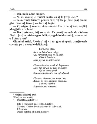 Dridri                                                           171

   — Dar, mi le aduc aminte.
   — Nu ai vroi s[ le c`ntai pentru ca s[ le ]nv[ =i eu?
   — Le-a= c`nta bucuros pentru ca s[ v[ fac pl[cere, ]ns[ am un
glas care m[ tem c[ v-a face s[ fugii.
   — V[ asigur c[ maman =i eu suntem foarte curajoase, replic[
Marg[rita z`mbind.
   — Dac[ este a=a, iat[ romana. Ea poart[ numele de L’oiseau
bleu1... ]ns[ ]n privirea gentileii papagalului d-voastr[, vom numi-
o L’oiseau vert2.
   Glumind astfel, Alexis c`nt[ cu un glas simpatic urm[toarele
cuvinte pe o melodie delicioas[:
                                L’OISEAU BLEU
                         Il est un bel oiseau volage,
                         Qui rarement reste en sa cage,
                                C’est le bonheur,
                         Hôte joyeux de notre coeur.

                         Chacun de nous voudrait le prendre,
                         Mais lui, dit-on, ne veut se rendre
                               Qu’au doux appel
                         Des coeurs aimants, des voix du ciel.

                         Chantez, aimez et, sur mon `me,
                         Auprès de vous soudain, madame,
                               L’oiseau viendra
                         Et jamais ne s’envolera.3


    1
      Pas[rea albastr[ (fr.).
    2
      Pas[rea verde (fr.).
    3
        PAS{REA ALBASTR{
         Este o frumoas[ pas[re flu=turatic[,
         Care nu r[mâne decât arareori în colivia ei,
         E fericirea,
         Oaspe zglobiu al inimii noastre.
 
