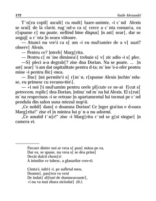 172                                                    Vasile Alecsandri

    T`n[ra copil[ ascult[ cu mult[ luare-aminte, =i c`nd Alexis
se scul[ de la clavir, rug`nd-o ca s[ cerce a c`nta romana, ea
r[spunse c[ nu poate, nefiind bine dispus[ ]n ast[ sear[, dar se
angaj[ a c`nta ]n seara viitoare.
    — Atunci nu vrei ca s[ am =i eu mulumire de a v[ auzi?
observ[ Alexis.
    — Pentru ce? ]ntreb[ Marg[rita.
    — Pentru c[ m`ine diminea[ trebuie s[ v[ zic adio =i s[ plec.
    —S[ pleci a=a degrab[? zise dna Dorian. Nu se poate. ... }n
ast[ sear[ i-am dat ospitalitate pentru d-ta; m`ine i-o ofer pentru
mine =i pentru fiic[-mea.
    — Dac[ ]mi permitei s[ r[m`n, r[spunse Alexis ]nchin`ndu-
se, eu primesc cu recuno=tin[.
    — +i noi ]i mulumim pentru orele pl[cute ce ne-ai f[cut s[
petrecem, replic[ dna Dorian, ]ntinz`nd m`na lui Alexis. El s[rut[
m`na respectuos =i se retrase ]n apartamentul lui tocmai pe c`nd
pendula din salon suna miezul nopii.
    „Ce nobil[ dam[ e doamna Dorian! Ce ]nger graios e d=oara
Marg[rita!“ zise el ]n mintea lui p`n a nu adormi.
    „Ce amabil t`n[r!“ zise =i Marg[rita c`nd se g[si singur[ ]n
camera ei.




      Fiecare dintre noi ar vrea s[ pun[ mâna pe ea,
      Dar ea, se spune, nu vrea s[ se dea prins[
      Decât dulcii chem[ri
      A inimilor ce iubesc, a glasurilor cere=ti.

      Cântai, iubii =i, pe sufletul meu,
      Doamn[, pas[rea va veni
      De îndat[ al[turi de dumneavoastr[,
      +i nu va mai zbura niciodat[ (fr.).
 