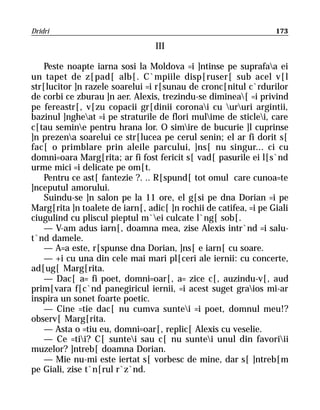 Dridri                                                            173

                                 III

    Peste noapte iarna sosi la Moldova =i ]ntinse pe suprafaa ei
un tapet de z[pad[ alb[. C`mpiile disp[ruser[ sub acel v[l
str[lucitor ]n razele soarelui =i r[sunau de cronc[nitul c`rdurilor
de corbi ce zburau ]n aer. Alexis, trezindu-se diminea[ =i privind
pe fereastr[, v[zu copacii gr[dinii coronai cu ururi argintii,
bazinul ]ngheat =i pe straturile de flori mulime de sticlei, care
c[tau semine pentru hrana lor. O simire de bucurie ]l cuprinse
]n prezena soarelui ce str[lucea pe cerul senin; el ar fi dorit s[
fac[ o primblare prin aleile parcului, ]ns[ nu singur... ci cu
domni=oara Marg[rita; ar fi fost fericit s[ vad[ pasurile ei l[s`nd
urme mici =i delicate pe om[t.
    Pentru ce ast[ fantezie ?. .. R[spund[ tot omul care cunoa=te
]nceputul amorului.
    Suindu-se ]n salon pe la 11 ore, el g[si pe dna Dorian =i pe
Marg[rita ]n toalete de iarn[, adic[ ]n rochii de catifea, =i pe Giali
ciugulind cu pliscul pieptul m`ei culcate l`ng[ sob[.
    — V-am adus iarn[, doamna mea, zise Alexis intr`nd =i salu-
t`nd damele.
    — A=a este, r[spunse dna Dorian, ]ns[ e iarn[ cu soare.
    — +i cu una din cele mai mari pl[ceri ale iernii: cu concerte,
ad[ug[ Marg[rita.
    — Dac[ a= fi poet, domni=oar[, a= zice c[, auzindu-v[, aud
prim[vara f[c`nd panegiricul iernii, =i acest suget graios mi-ar
inspira un sonet foarte poetic.
    — Cine =tie dac[ nu cumva suntei =i poet, domnul meu!?
observ[ Marg[rita.
    — Asta o =tiu eu, domni=oar[, replic[ Alexis cu veselie.
    — Ce =tii? C[ suntei sau c[ nu suntei unul din favoriii
muzelor? ]ntreb[ doamna Dorian.
    — Mie nu-mi este iertat s[ vorbesc de mine, dar s[ ]ntreb[m
pe Giali, zise t`n[rul r`z`nd.
 