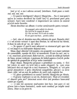 174                                                        Vasile Alecsandri

   }ns[ p`n[ a nu-i adresa aceast[ ]ntrebare, Giali puse a rosti:
oui, oui, oui, oui.
   — Ce pas[re inteligent[! observ[ Marg[rita. .. Nu v[ mai putei
ap[ra ]n contra deciderii lui Giali! Iat[-v[ proclamat poet prin
urmare; luai iute condeiul =i improvizai un catren ]n onorul
p[s[rii mele favorite.
   Alexis deschise un album =i scrise urm[toarele patru versuri:
                    Un papagal, prin naltul s[u decret,
                    M-a ]n[lat la rangul de poet.
                    S[-i fac un imn? Ar fi cam ]n zadar.
                    El are gust mai bun... pentru zahar.
    — Iat[, zise el, demisia mea din calitatea de poet. Damele citir[
r`z`nd aceste versuri =i apoi dna Dorian, lu`nd braul lui Alexis,
]l duse ]n sala de pr`nz, zic`ndu-i:
    — Se spune c[ poeii sunt adeseori cu stomacul gol; sper dar
c[ vei ]mp[ri cu mulumire dejunul meu.
    Masa, dup[ obiceiul [rii noastre, era acoperit[ cu o mare varietate
de comestibile, numite de b[tr`ni mezelicuri, f[cute ]n cas[: sm`n-
t`n[, mur[turi, p[str[muri, dulceuri etc., a=ezate ]n ordin pe farfurii
de Saxa, semne vederate =i gustoase de ]mbel=ugarea c[m[rii, probe
de spiritul de gospod[rie al st[p`nelor castelului.
    Dup[ dejun, Marg[rita propuse o primblare cu sania, =i f[r[
]nt`rziere se suir[ cu toii ]ntr-o sanie elegant[, la care erau
]nh[mai doi cai negri de o rar[ frumusee. Telegarii, a`ai prin
gerul atmosferei =i prin clinchetul zurgal[ilor, plecar[ ca ni=te
zmei, ridic`nd un nor de pulbere de om[t sub copitele lor.
    — V[ place primblarea cu sania? ]ntreb[ Marg[rita pe Alexis.
    — O g[sesc r[pitoare ca un vis, domni=oar[. Visat-ai vreodat[
c[ zburai prin aer? }ntocmai acest efect ]mi produce lunecatul
saniei pe z[pad[.
    — +i mie tot asemene mulumire ]mi face. }mi pare c[ m[
g[sesc ]ntr-o lume fantastic[, unde sunt condus[ pe aripile unui
zmeu, chiar ca ]n pove=ti.
 