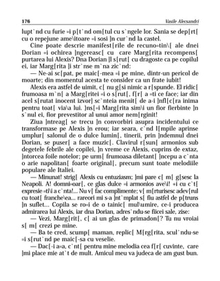 176                                                        Vasile Alecsandri

lupt`nd cu furie =i p[t`nd om[tul cu s`ngele lor. Sania se dep[rt[
cu o repejune ameitoare =i sosi ]n cur`nd la castel.
    Cine poate descrie manifest[rile de recuno=tin[ ale dnei
Dorian =i ochirea ]ngereasc[ cu care Marg[rita recompens[
purtarea lui Alexis? Dna Dorian ]l s[rut[ cu dragoste ca pe copilul
ei, iar Marg[rita ]i str`nse m`na zic`nd:
    — Ne-ai sc[pat, pe maic[-mea =i pe mine, dintr-un pericol de
moarte; din momentul acesta te consider ca un frate iubit!
    Alexis era astfel de uimit, c[ nu g[si nimic a r[spunde. El ridic[
frumoasa m`n[ a Marg[ritei =i o s[rut[, f[r[ a =ti ce face; iar din
acel s[rutat inocent izvor] sc`nteia menit[ de a-i ]nfl[c[ra inima
pentru toat[ viaa lui. }ns[=i Marg[rita simi un fior fierbinte ]n
s`nul ei, fior prevestitor al unui amor nem[rginit!
    Ziua ]ntreag[ se trecu ]n convorbiri asupra incidentului ce
transformase pe Alexis ]n erou; iar seara, c`nd l[mpile aprinse
umplur[ salonul de o dulce lumin[, tinerii, prin ]ndemnul dnei
Dorian, se puser[ a face muzic[. Clavirul r[sun[ armonios sub
degetele febrile ale copilei, ]n vreme ce Alexis, cuprins de extaz,
]ntorcea foile notelor; pe urm[ frumoasa diletant[ ]ncepu a c`nta
o arie napolitan[ foarte original[, precum sunt toate melodiile
populare ale Italiei.
    — Minunat! strig[ Alexis cu entuziasm; ]mi pare c[ m[ g[sesc la
Neapoli. A! domni=oar[, ce glas dulce =i armonios avei! +i cu c`t[
expresie =tii a c`nta!... Nu v[ fac complimente; v[ m[rturisesc adev[rul
cu toat[ francheea... rareori mi s-a ]nt`mplat s[ fiu astfel de p[truns
]n suflet... Copila se ro=i de o tainic[ mulumire, ce-i producea
admirarea lui Alexis, iar dna Dorian, adres`ndu-se fiicei sale, zise:
    — Vezi, Marg[rit[, c[ ai un glas de primadon[? Tu nu vroiai
s[ m[ crezi pe mine.
    — Ba te cred, scump[ maman, replic[ M[rg[rita, scul`ndu-se
=i s[rut`nd pe maic[-sa cu veselie.
    — Dac[-i a=a, c`nt[ pentru mine melodia cea f[r[ cuvinte, care
]mi place mie at`t de mult. Amicul meu va judeca de am gust bun.
 