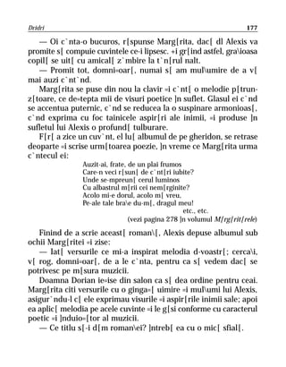 Dridri                                                                 177

   — Oi c`nta-o bucuros, r[spunse Marg[rita, dac[ dl Alexis va
promite s[ compuie cuvintele ce-i lipsesc. +i gr[ind astfel, graioasa
copil[ se uit[ cu amical[ z`mbire la t`n[rul nalt.
   — Promit tot, domni=oar[, numai s[ am mulumire de a v[
mai auzi c`nt`nd.
   Marg[rita se puse din nou la clavir =i c`nt[ o melodie p[trun-
z[toare, ce de=tepta mii de visuri poetice ]n suflet. Glasul ei c`nd
se accentua puternic, c`nd se reducea la o suspinare armonioas[,
c`nd exprima cu foc tainicele aspir[ri ale inimii, =i produse ]n
sufletul lui Alexis o profund[ tulburare.
   F[r[ a zice un cuv`nt, el lu[ albumul de pe gheridon, se retrase
deoparte =i scrise urm[toarea poezie, ]n vreme ce Marg[rita urma
c`ntecul ei:
                Auzit-ai, frate, de un plai frumos
                Care-n veci r[sun[ de c`nt[ri iubite?
                Unde se-mpreun[ cerul luminos
                Cu albastrul m[rii cei nem[rginite?
                Acolo mi-e dorul, acolo m[ vreu,
                Pe-ale tale brae du-m[, dragul meu!
                                                   etc., etc.
                                 (vezi pagina 278 ]n volumul M[rg[rit[rele)

   Finind de a scrie aceast[ roman[, Alexis depuse albumul sub
ochii Marg[ritei =i zise:
   — Iat[ versurile ce mi-a inspirat melodia d-voastr[; cercai,
v[ rog, domni=oar[, de a le c`nta, pentru ca s[ vedem dac[ se
potrivesc pe m[sura muzicii.
   Doamna Dorian ie=ise din salon ca s[ dea ordine pentru ceai.
Marg[rita citi versurile cu o ginga=[ uimire =i mulumi lui Alexis,
asigur`ndu-l c[ ele exprimau visurile =i aspir[rile inimii sale; apoi
ea aplic[ melodia pe acele cuvinte =i le g[si conforme cu caracterul
poetic =i ]nduio=[tor al muzicii.
   — Ce titlu s[-i d[m romanei? ]ntreb[ ea cu o mic[ sfial[.
 