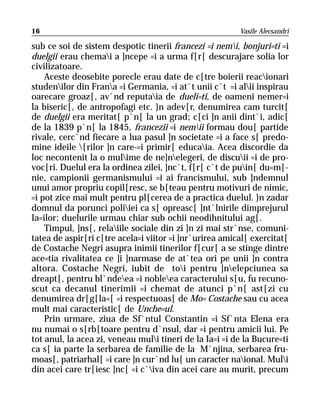 16                                                       Vasile Alecsandri

sub ce soi de sistem despotic tinerii francezi =i nemi, bonjuri=ti =i
duelgii erau chemai a ]ncepe =i a urma f[r[ descurajare solia lor
civilizatoare.
    Aceste deosebite porecle erau date de c[tre boierii reacionari
studenilor din Frana =i Germania, =i at`t unii c`t =i alii inspirau
oarecare groaz[, av`nd reputaia de dueli=ti, de oameni nemer=i
la biseric[, de antropofagi etc. }n adev[r, denumirea cam turcit[
de duelgii era meritat[ p`n[ la un grad; c[ci ]n anii dint`i, adic[
de la 1839 p`n[ la 1845, francezii =i nemii formau dou[ partide
rivale, cerc`nd fiecare a lua pasul ]n societate =i a face s[ predo-
mine ideile [rilor ]n care-=i primir[ educaia. Acea discordie da
loc necontenit la o mulime de ne]nelegeri, de discuii =i de pro-
voc[ri. Duelul era la ordinea zilei, ]nc`t, f[r[ c`t de puin[ du=m[-
nie, campionii germanismului =i ai francismului, sub ]ndemnul
unui amor propriu copil[resc, se b[teau pentru motivuri de nimic,
=i pot zice mai mult pentru pl[cerea de a practica duelul. }n zadar
domnul da porunci poliiei ca s[ opreasc[ ]nt`lnirile dimprejurul
Ia=ilor; duelurile urmau chiar sub ochii neodihnitului ag[.
    Timpul, ]ns[, relaiile sociale din zi ]n zi mai str`nse, comuni-
tatea de aspir[ri c[tre acela=i viitor =i ]nr`urirea amical[ exercitat[
de Costache Negri asupra inimii tinerilor f[cur[ a se stinge dintre
ace=tia rivalitatea ce ]i ]narmase de at`tea ori pe unii ]n contra
altora. Costache Negri, iubit de toi pentru ]nelepciunea sa
dreapt[, pentru bl`ndeea =i nobleea caracterului s[u, fu recuno-
scut ca decanul tinerimii =i chemat de atunci p`n[ ast[zi cu
denumirea dr[g[la=[ =i respectuoas[ de Mo= Costache sau cu acea
mult mai caracteristic[ de Unche=ul.
    Prin urmare, ziua de Sf`ntul Constantin =i Sf`nta Elena era
nu numai o s[rb[toare pentru d`nsul, dar =i pentru amicii lui. Pe
tot anul, la acea zi, veneau muli tineri de la Ia=i =i de la Bucure=ti
ca s[ ia parte la serbarea de familie de la M`njina, serbarea fru-
moas[, patriarhal[ =i care ]n cur`nd lu[ un caracter naional. Muli
din acei care tr[iesc ]nc[ =i c`iva din acei care au murit, precum
 