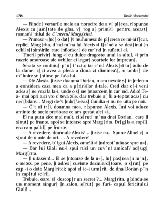 178                                                     Vasile Alecsandri

   — Fiindc[ versurile mele au norocire de a v[ pl[cea, r[spunse
Alexis cu jum[tate de glas, v[ rog s[ primii pentru aceast[
roman[ titlul de C`ntecul Marg[ritei.
   — Primesc =i ]nc[ o dat[ ]i mulumesc de pl[cerea ce mi-ai f[cut,
replic[ Marg[rita, d`nd m`na lui Alexis =i l[s`nd a se dest[inui ]n
ochii s[i simirile care ]nfloriser[ de cur`nd ]n sufletul ei.
   Tinerii privir[ lung =i cu dulce dragoste unul la altul, =i prin
razele amoroase ale ochilor ei legar[ soartele lor ]mpreun[.
   Serata se continu[ p`n[ t`rziu; iar c`nd Alexis ]=i lu[ adio de
la dame, c[ci avea a pleca a doua zi diminea[, o umbr[ de
m`hnire se ]ntinse pe faa lui.
   — Dle Alexis, ]i zise doamna Dorian, n-am nevoie s[ te ]ndemn
a considera casa mea ca a p[rinilor d-tale. Cred dar c[-i veni
ades s[ ne vezi la Ia=i, unde o s[ ne ]ntoarcem ]n cur`nd. Adio! Te-
a= mai opri aici vro c`teva zile, dar trebuie s[ fii a=teptat acas[ cu
ner[bdare... Mergi de-i ]mbr[i=eaz[ familia =i nu ne uita pe noi.
   — C`t oi tr[i, doamna mea, r[spunse Alexis, ]mi voi aduce
aminte de orele preioase ce am gustat aici =i...
   El nu putu zice mai mult, ci s[rut[ m`na dnei Dorian, care ]l
s[rut[ pe frunte, apoi se ]ntoarse spre Marg[rita. Dr[g[la=a copil[
era cam palid[ pe frunte.
   — A revedere, domnule Alexis!... ]i zise ea... Spune Alinei c[ o
s[rut de o mie de ori. . . A revedere!
   — A revedere, b`igui Alexis, ameit =i ]ndrept`ndu-se spre u=[.
   — Dar lui Giali nu-i spui nici un cuv`nt amical? ad[ug[
Marg[rita.
   — }l uitasem!... El se ]ntoarse de la u=[, lu[ pas[rea ]n m`n[,
o netezi pe pene, ]i adres[ cuvinte dezmierd[toare, o s[rut[ pe
cap =i o dete Marg[ritei; apoi el ie=i urm[rit de dna Dorian p`n
]n cap[tul sc[rii.
   Trebuie, oare, s[ descop[r un secret ?... Marg[rita, g[sindu-se
un moment singur[ ]n salon, s[rut[ pe furi= capul fericitului
Giali!...
 