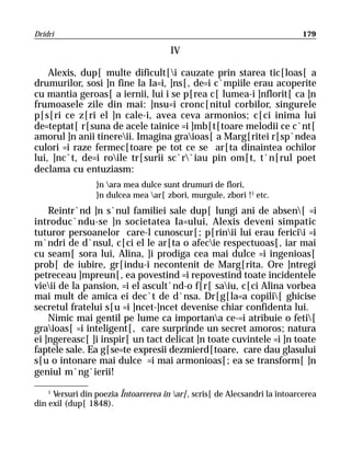 Dridri                                                                       179

                                       IV

    Alexis, dup[ multe dificult[i cauzate prin starea tic[loas[ a
drumurilor, sosi ]n fine la Ia=i, ]ns[, de=i c`mpiile erau acoperite
cu mantia geroas[ a iernii, lui i se p[rea c[ lumea-i ]nflorit[ ca ]n
frumoasele zile din mai: ]nsu=i cronc[nitul corbilor, singurele
p[s[ri ce z[ri el ]n cale-i, avea ceva armonios; c[ci inima lui
de=teptat[ r[suna de acele tainice =i ]mb[t[toare melodii ce c`nt[
amorul ]n anii tinereii. Imagina graioas[ a Marg[ritei r[sp`ndea
culori =i raze fermec[toare pe tot ce se ar[ta dinaintea ochilor
lui, ]nc`t, de=i roile tr[surii sc`r`iau pin om[t, t`n[rul poet
declama cu entuziasm:
                 }n ara mea dulce sunt drumuri de flori,
                 }n dulcea mea ar[ zbori, murgule, zbori !1 etc.
    Reintr`nd ]n s`nul familiei sale dup[ lungi ani de absen[ =i
introduc`ndu-se ]n societatea Ia=ului, Alexis deveni simpatic
tuturor persoanelor care-l cunoscur[; p[rinii lui erau fericii =i
m`ndri de d`nsul, c[ci el le ar[ta o afecie respectuoas[, iar mai
cu seam[ sora lui, Alina, ]i prodiga cea mai dulce =i ingenioas[
prob[ de iubire, gr[indu-i necontenit de Marg[rita. Ore ]ntregi
petreceau ]mpreun[, ea povestind =i repovestind toate incidentele
vieii de la pansion, =i el ascult`nd-o f[r[ saiu, c[ci Alina vorbea
mai mult de amica ei dec`t de d`nsa. Dr[g[la=a copili[ ghicise
secretul fratelui s[u =i ]ncet-]ncet devenise chiar confidenta lui.
    Nimic mai gentil pe lume ca importana ce-=i atribuie o feti[
graioas[ =i inteligent[, care surprinde un secret amoros; natura
ei ]ngereasc[ ]i inspir[ un tact delicat ]n toate cuvintele =i ]n toate
faptele sale. Ea g[se=te expresii dezmierd[toare, care dau glasului
s[u o intonare mai dulce =i mai armonioas[; ea se transform[ ]n
geniul m`ng`ierii!
    1
      Versuri din poezia Întoarcerea în ar[, scris[ de Alecsandri la întoarcerea
din exil (dup[ 1848).
 