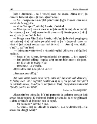 180                                                     Vasile Alecsandri

    }ntr-o diminea[, ca o vesel[ raz[ de soare, Alina intr[ ]n
camera fratelui s[u =i ]i zise, s[rut`ndu-l:
    — Ast[-noapte mi s-a ar[tat prin vis un ]nger frumos care mi-a
vorbit de Marg[rita.
    — +i ce i-a spus? ]ntreb[ Alexis, z`mbind.
    — Mi-a spus c[ amica mea se ur[=te mult la ar[ de o bucat[
de vreme, c[ ea c`nt[ necontenit o roman[ foarte poetic[ =i c[
are s[ vie ]n cur`nd la Ia=i.
    — Draga mea Alin[! zise Alexis, ridic`nd ]n brae-i pe ginga=a
lui surioar[ =i s[rut`nd-o pe ochi; e=ti tu ]ns[i ]ngerul care l-ai
visat =i ]mi aduci vestea cea mai fericit[. . . Are s[ vie, zici?...
c`nd?... azi? m`ine?
     — Inima-mi veste=te c[ a =i sosit! replic[ Alina cu o dr[g[la=[
maliie.
    — Sosit! r[cni Alexis, devenind palid de uimire. . . E=ti sigur[?
    — Iat[ proba! ad[ug[ copila, arat`nd un bilet mic =i elegant.
    — Un bilet de la Marg[rita!
    — Deschide-l =i-i vedea.
    Alexis deschise iute plicul =i citi:
      „Scumpa mea Alin[!
    Am sosit chiar acum de la ar[, unde m[ luase ur`tul: doresc s[
te ]mbr[i=ez. Vin[ degrab[ pentru ca s[ te s[rut pe tine mai ]nt`i
de celelalte amice; te a=tept cu ner[bdare. Vin[. Complimente fratelui
t[u din partea lui Giali.
                                                 Amica ta, MARG{RITA“
    Alexis simea inima lui b[t`nd puternic la vederea acestor linii
scrise din repejune. El ]ndemn[ ]ndat[ pe sora lui ca s[ se g[teasc[
=i dete ordin ca s[ ]nhame caii la cupet.
    — Vii cu mine? ]ntreb[ Alina.
    — A= veni... ]ns[ nu =tiu de se cuvine... a=a de diminea[... Ce
socoi tu, drag[ Alin[?
 