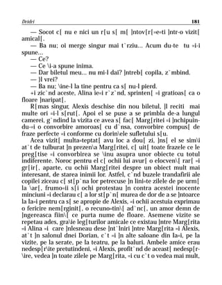 Dridri                                                           181

    — Socot c[ nu e nici un r[u s[ m[ ]ntov[r[=e=ti ]ntr-o vizit[
amical[.
    — Ba nu; oi merge singur mai t`rziu... Acum du-te tu =i-i
spune...
    — Ce?
    — Ce i-a spune inima.
    — Dar biletul meu... nu mi-l dai? ]ntreb[ copila, z`mbind.
    — }l vrei?
    — Ba nu; ine-l la tine pentru ca s[ nu-l pierd.
    +i zic`nd aceste, Alina ie=i r`z`nd, sprinten[ =i gratioas[ ca o
floare ]naripat[.
    R[mas singur, Alexis deschise din nou biletul, ]l reciti mai
multe ori =i-l s[rut[. Apoi el se puse a se primbla de-a lungul
camerei, g`ndind la vizita ce avea s[ fac[ Marg[ritei =i ]nchipuin-
du-=i o convorbire amoroas[ cu d`nsa, convorbire compus[ de
fraze perfecte =i conforme cu dorinele sufletului s[u.
    Acea vizit[ multa=teptat[ avu loc a dou[ zi, ]ns[ el se simi
at`t de tulburat ]n prezena Marg[ritei, c[ uit[ toate frazele ce le
preg[tise =i convorbirea se inu asupra unor obiecte cu totul
indiferente. Noroc pentru el c[ ochii lui avur[ o elocven[ rar[ =i
gr[ir[, aparte, cu ochii Marg[ritei despre un obiect mult mai
interesant, de starea inimii lor. Astfel, c`nd buzele trandafirii ale
copilei ziceau c[ st[p`na lor petrecuse ]n lini=te zilele de pe urm[
la ar[, frumo=ii s[i ochi protestau ]n contra acestei inocente
minciuni =i declarau c[ a lor st[p`n[ murea de dor de a se ]ntoarce
la Ia=i pentru ca s[ se apropie de Alexis, =i ochii acestuia exprimau
o fericire nem[rginit[, o recuno=tin[ ad`nc[, un amor demn de
]ngereasca fiin[ ce purta nume de floare. Asemene vizite se
repetau ades, graie leg[turilor amicale ce existau ]ntre Marg[rita
=i Alina =i care ]nlesneau dese ]nt`lniri ]ntre Marg[rita =i Alexis,
at`t ]n salonul dnei Dorian, c`t =i ]n alte saloane din Ia=i, pe la
vizite, pe la serate, pe la teatru, pe la baluri. Ambele amice erau
nedesp[rite pretutindeni, =i Alexis, profit`nd de aceast[ nedesp[r-
ire, vedea ]n toate zilele pe Marg[rita, =i cu c`t o vedea mai mult,
 