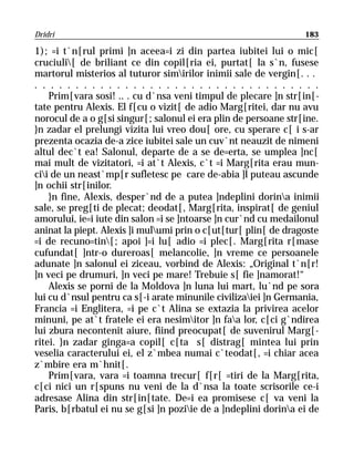 Dridri                                                           183

1); =i t`n[rul primi ]n aceea=i zi din partea iubitei lui o mic[
cruciuli[ de briliant ce din copil[ria ei, purtat[ la s`n, fusese
martorul misterios al tuturor simirilor inimii sale de vergin[. . .
. . . . . . . . . . . . . . . . . . . . . . . . . . . . . . . . . . .
    Prim[vara sosi! .. . cu d`nsa veni timpul de plecare ]n str[in[-
tate pentru Alexis. El f[cu o vizit[ de adio Marg[ritei, dar nu avu
norocul de a o g[si singur[; salonul ei era plin de persoane str[ine.
}n zadar el prelungi vizita lui vreo dou[ ore, cu sperare c[ i s-ar
prezenta ocazia de-a zice iubitei sale un cuv`nt neauzit de nimeni
altul dec`t ea! Salonul, departe de a se de=erta, se umplea ]nc[
mai mult de vizitatori, =i at`t Alexis, c`t =i Marg[rita erau mun-
cii de un neast`mp[r sufletesc pe care de-abia ]l puteau ascunde
]n ochii str[inilor.
    }n fine, Alexis, desper`nd de a putea ]ndeplini dorina inimii
sale, se preg[ti de plecat; deodat[, Marg[rita, inspirat[ de geniul
amorului, ie=i iute din salon =i se ]ntoarse ]n cur`nd cu medailonul
aninat la piept. Alexis ]i mulumi prin o c[ut[tur[ plin[ de dragoste
=i de recuno=tin[; apoi ]=i lu[ adio =i plec[. Marg[rita r[mase
cufundat[ ]ntr-o dureroas[ melancolie, ]n vreme ce persoanele
adunate ]n salonul ei ziceau, vorbind de Alexis: „Original t`n[r!
]n veci pe drumuri, ]n veci pe mare! Trebuie s[ fie ]namorat!“
    Alexis se porni de la Moldova ]n luna lui mart, lu`nd pe sora
lui cu d`nsul pentru ca s[-i arate minunile civilizaiei ]n Germania,
Francia =i Englitera, =i pe c`t Alina se extazia la privirea acelor
minuni, pe at`t fratele ei era nesimitor ]n faa lor, c[ci g`ndirea
lui zbura necontenit aiure, fiind preocupat[ de suvenirul Marg[-
ritei. }n zadar ginga=a copil[ c[ta s[ distrag[ mintea lui prin
veselia caracterului ei, el z`mbea numai c`teodat[, =i chiar acea
z`mbire era m`hnit[.
    Prim[vara, vara =i toamna trecur[ f[r[ =tiri de la Marg[rita,
c[ci nici un r[spuns nu veni de la d`nsa la toate scrisorile ce-i
adresase Alina din str[in[tate. De=i ea promisese c[ va veni la
Paris, b[rbatul ei nu se g[si ]n poziie de a ]ndeplini dorina ei de
 