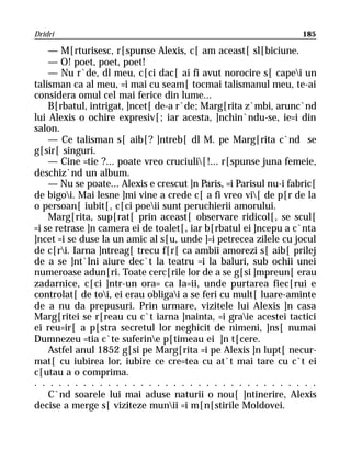 Dridri                                                             185

    — M[rturisesc, r[spunse Alexis, c[ am aceast[ sl[biciune.
    — O! poet, poet, poet!
    — Nu r`de, dl meu, c[ci dac[ ai fi avut norocire s[ capei un
talisman ca al meu, =i mai cu seam[ tocmai talismanul meu, te-ai
considera omul cel mai ferice din lume...
    B[rbatul, intrigat, ]ncet[ de-a r`de; Marg[rita z`mbi, arunc`nd
lui Alexis o ochire expresiv[; iar acesta, ]nchin`ndu-se, ie=i din
salon.
    — Ce talisman s[ aib[? ]ntreb[ dl M. pe Marg[rita c`nd se
g[sir[ singuri.
    — Cine =tie ?... poate vreo cruciuli[!... r[spunse juna femeie,
deschiz`nd un album.
    — Nu se poate... Alexis e crescut ]n Paris, =i Parisul nu-i fabric[
de bigoi. Mai lesne ]mi vine a crede c[ a fi vreo vi[ de p[r de la
o persoan[ iubit[, c[ci poeii sunt peruchierii amorului.
    Marg[rita, sup[rat[ prin aceast[ observare ridicol[, se scul[
=i se retrase ]n camera ei de toalet[, iar b[rbatul ei ]ncepu a c`nta
]ncet =i se duse la un amic al s[u, unde ]=i petrecea zilele cu jocul
de c[ri. Iarna ]ntreag[ trecu f[r[ ca ambii amorezi s[ aib[ prilej
de a se ]nt`lni aiure dec`t la teatru =i la baluri, sub ochii unei
numeroase adun[ri. Toate cerc[rile lor de a se g[si ]mpreun[ erau
zadarnice, c[ci ]ntr-un ora= ca Ia=ii, unde purtarea fiec[rui e
controlat[ de toi, ei erau obligai a se feri cu mult[ luare-aminte
de a nu da prepusuri. Prin urmare, vizitele lui Alexis ]n casa
Marg[ritei se r[reau cu c`t iarna ]nainta, =i graie acestei tactici
ei reu=ir[ a p[stra secretul lor neghicit de nimeni, ]ns[ numai
Dumnezeu =tia c`te suferine p[timeau ei ]n t[cere.
    Astfel anul 1852 g[si pe Marg[rita =i pe Alexis ]n lupt[ necur-
mat[ cu iubirea lor, iubire ce cre=tea cu at`t mai tare cu c`t ei
c[utau a o comprima.
. . . . . . . . . . . . . . . . . . . . . . . . . . . . . . . . . . .
    C`nd soarele lui mai aduse naturii o nou[ ]ntinerire, Alexis
decise a merge s[ viziteze munii =i m[n[stirile Moldovei.
 