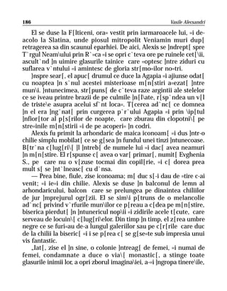 186                                                        Vasile Alecsandri

    El se duse la F[lticeni, ora= vestit prin iarmaroacele lui, =i de-
acolo la Slatina, unde piosul mitropolit Veniamin muri dup[
retragerea sa din scaunul eparhiei. De aici, Alexis se ]ndrept[ spre
T`rgul Neamului prin R`=ca =i se opri c`teva ore pe ruinele cet[ii,
ascult`nd ]n uimire glasurile tainice care =optesc ]ntre ziduri cu
suflarea v`ntului =i amintesc de gloria str[mo=ilor no=tri.
    }nspre sear[, el apuc[ drumul ce duce la Agapia =i ajiunse odat[
cu noaptea ]n s`nul acestei misterioase m[n[stiri a=ezat[ ]ntre
muni. }ntunecimea, str[puns[ de c`teva raze argintii ale stelelor
ce se iveau printre brazii de pe culmile ]n[late, r[sp`ndea un v[l
de tristee asupra acelui sf`nt loca=. T[cerea ad`nc[ ce domnea
]n el era ]ng`nat[ prin curgerea p`r`ului Agapia =i prin ip[tul
]nfior[tor al p[s[rilor de noapte, care zburau din clopotni[ pe
stre=inile m[n[stirii =i de pe acoperi= ]n codri.
    Alexis fu primit la arhondaric de maica iconoam[ =i dus ]ntr-o
chilie simplu mobilat[ ce se g[sea ]n fundul unei tinzi ]ntunecoase.
B[tr`na c[lug[ri[ ]l ]ntreb[ de numele lui =i dac[ avea neamuri
]n m[n[stire. El r[spunse c[ avea o var[ primar[, numit[ Evghenia
S., pe care nu o v[zuse tocmai din copil[rie, =i c[ dorea prea
mult s[ se ]nt`lneasc[ cu d`nsa.
    — Prea bine, fiule, zise iconoama; m[ duc s[-i dau de =tire c-ai
venit; =i ie=i din chilie. Alexis se duse ]n balconul de lemn al
arhondaricului, balcon care se prelungea pe dinaintea chiliilor
de jur ]mprejurul ogr[zii. El se simi p[truns de o melancolie
ad`nc[ privind v`rfurile munilor ce p[reau a c[dea pe m[n[stire,
biserica pierdut[ ]n ]ntunericul nopii =i zidirile acele t[cute, care
serveau de locuin[ c[lug[rielor. Din timp ]n timp, el z[rea umbre
negre ce se furi=au de-a lungul galeriilor sau pe c[r[rile care duc
de la chilii la biseric[ =i i se p[rea c[ se g[se=te sub impresia unui
vis fantastic.
    „Iat[, zise el ]n sine, o colonie ]ntreag[ de femei, =i numai de
femei, condamnate a duce o via[ monastic[, a stinge toate
glasurile inimii lor, a opri zborul imaginaiei, a-=i ]ngropa tinereile,
 