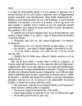 Dridri                                                            187

a se lipsi de mulumirile lumii =i a tr[i numai cu sperarea de a
merita intrarea lor ]n rai! Curios =i puternic efect al bigotismului
asupra omenirii! cum denatureaz[ chiar legile dumnezeie=ti!...
Femeia a c[rei misie pe p[m`nt e at`t de frumoas[ =i sacr[! femeia
destinat[ a fi amant[, a fi soie, a fi mam[, a fi m`ng`ierea cea
mai scump[ a omului, iat[-o redus[ la un rol contrariu naturii
sale iubitoare, iat-o ajuns[ ]n starea unei flori ve=tede, decolorate,
f[r[ parfum =i f[r[ via[!“
    G`ndurile lui ar fi mers departe dac[ nu ar fi fost distrase prin
sosirea a dou[ umbre ce se oprir[ l`ng[ el. Erau maica iconoam[
=i vara lui Alexis.
    — Domnule, zise b[tr`na, iat[ maica Evghenia! =i se dep[rt[
]n ]ntuneric.
    — Dumneata e=ti, vere Alexis? ]ntreb[ un glas dulce =i t`n[r.
    — Eu, m[icu[... am venit s[ vizitez Agapia =i am dorit s[ te v[d.
    — +i eu de mult o doresc, c[ci sunt ani de c`nd nu ne-am
mai ]nt`lnit.
    — Haidei dar ]n chilia mea, observ[ Alexis, pentru ca s[ ne
vedem la fa[.
    Intr`nd ]n acea chilie =i arunc`ndu-=i ochii la c[lug[ri[, el
r[mase uimit de frumuseea ei =i de expresia adev[rat ]ngereasc[
a figurii sale. Alb[ ca un crin, albeaa ei era mult mai str[lucitoare
sub com[nacul =i neagra ]mbrobodire a hainelor c[lug[re=ti. Ochii
s[i alba=tri ca floarea inului aveau o limpezime care reflecta virgi-
nitatea sufletului, gura ei mic[ =i graioas[ se desena sub o z`mbire
de bucurie, =i genele sale lungi l[sau umbre u=oare pe rotunzimea
obrajilor. }ntr-un cuv`nt, ea p[ru at`t de admirabil[ ]n lumina
l[mpii, c[ Alexis nu se putu opri de a zice:
    — Ah, veri=oar[, cum de te-ai c[lug[rit fiind a=a de frumoas[?
    Juna m[icu[ cobor] ochii =i r[spunse:
    — Nu m-am c[lug[rit de bun[voie, veri=orule!
    — Cum? strig[ Alexis, lu`nd-o de m`n[, o m`n[ delicat[ de copil.
    — M-au silit p[rinii mei s[ pun ras[.
 
