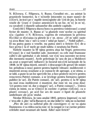Dridri                                                                17

N. B[lcescu, C. Filipescu, A. Russo, Coradini etc., au asistat la
praznicele homerice, la v`n[torile ]ntocmite cu mare num[r de
c[l[rei, ]n=irai pe c`mpiile nem[rginite ale [rii de jos, la horele
vesele de [rani =i [rance amestecai la un loc, m`n[ ]n m`n[,
cu cavalerii =i damele saloanelor din ambele capitale.
    Cost[chi[ Filipescu ducea hora cu pornirea voiniceasc[ a unui
fecior de munte; A. Russo a`a glumele rom`ncelor cu spiritul
s[u =[galnic =i N. B[lcescu, cuprins de entuziasm la privirea
fl[c[ilor ce d[nuiau cu pletele ]n v`nt, zicea: ,,O! m`ndr[ oaste
va avea Rom`nia c`nd i-a veni r`ndul pe lume!...“ Nobil suflet!...
El nu putea gusta o veselie, nu putea simi o fericire f[r[ de-a
face p[rta=[ la d`nsele pe mult iubita =i neuitata lui Patrie.
    Vizitele noastre la M`njina pentru ziua lui Negri, petrecerea
fr[easc[ ]n s`nul familiei sale, ]nzestrat[ cu cele mai frumoase
calit[i ale spiritului =i ale inimii, vor r[m`nea suvenire ne=terse
din memoria noastr[. Acele pelerinaje ]n ara de jos a Moldovei
au avut o nepreuit[ influen[ ]n favorul mi=c[rii naionale de la
1848. }n M`njina tinerii, ostenii =i descurajai de greut[ile misiei
lor, prindeau o nou[ putere pentru luptele viitoare; moldovenii =i
muntenii aveau ocaziune a se cunoa=te de aproape, a se stima, a
se iubi, a pune la un loc sper[rile lor, a face proiecte m[ree pentru
rena=terea Patriei comune, a se ]nelege pentru formarea opiniei
publice ]n ar[. Zic Patrie comun[, zic ar[, pentru c[ la M`njina
nu mai erau moldoveni =i munteni, dar rom`ni; nu erau dou[
[ri pentru rom`ni, dar o singur[ ar[, o Patrie comun[!... Unirea
exista ]n inimi, ea se t[lm[ci ]n cuvinte =i prinse r[d[cin[, ca o
plant[ cereasc[, pe acel loc ars de soare =i lipsit de plantele
umbritoare ale p[m`ntului.
    Nicolae B[lcescu, ]n vara anului 1845, petrecu ]mpreun[ cu noi
c`teva zile =i, plec`nd la Bucure=ti, ne zise ]mbr[i=`ndu-ne cu lacrimi:
    „Plec de aici cu sufletul plin de convingere c[ ne va ajuta
Dumnezeu =i va ridica naia rom`n[ la rangul ce i se cuvine printre
celelalte mari neamuri ale lumii. Adio! sunt fericit!“
 