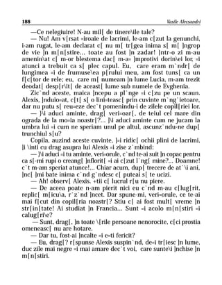 188                                                        Vasile Alecsandri

     —Ce nelegiuire! N-au mil[ de tinereile tale?
     — Nu! Am v[rsat =iroaie de lacrimi, le-am c[zut la genunchi,
i-am rugat, le-am declarat c[ nu m[ tr[gea inima s[ m[ ]ngrop
de vie ]n m[n[stire... toate au fost ]n zadar! }ntr-o zi m-au
ameninat c[ m-or blestema dac[ m-a= ]mprotivi dorinei lor, =i
atunci a trebuit ca s[ plec capul. Eu, care eram m`ndr[ de
lungimea =i de frumuseea p[rului meu, am fost tuns[ ca un
f[c[tor de rele; eu, care m[ numeam ]n lume Lucia, m-am trezit
deodat[ desp[rit[ de aceast[ lume sub numele de Evghenia.
     Zic`nd aceste, maica ]ncepu a pl`nge =i c[zu pe un scaun.
Alexis, ]nduio=at, c[t[ s[ o lini=teasc[ prin cuvinte m`ng`ietoare,
dar nu putu s[ reu=eze dec`t pomenindu-i de zilele copil[riei lor.
     — }i aduci aminte, drag[ veri=oar[, de teiul cel mare din
ograda de la mo=ia noastr[?... ]i aduci aminte cum ne jucam la
umbra lui =i cum ne speriam unul pe altul, ascunz`ndu-ne dup[
trunchiul s[u?
     Copila, auzind aceste cuvinte, ]=i ridic[ ochii plini de lacrimi,
]i inti cu drag asupra lui Alexis =i zise z`mbind:
     — }i aduci =i tu aminte, veri=orule, c`nd te-ai suit ]n copac pentru
ca s[-mi rupi o creang[ ]nflorit[ =i ai c[zut l`ng[ mine?... Doamne!
c`t m-am speriat atunce!... Chiar acum, dup[ trecere de at`i ani,
]nc[ ]mi bate inima c`nd g`ndesc c[ puteai s[ te ucizi.
     — Ah! observ[ Alexis. +tii c[ lucrul r[u nu piere.
     — De aceea poate n-am pierit nici eu c`nd m-au c[lug[rit,
replic[ m[icua, r`z`nd ]ncet. Dar spune-mi, veri=orule, ce te-ai
mai f[cut din copil[ria noastr[? Stiu c[ ai fost mult[ vreme ]n
str[in[tate! Ai studiat ]n Francia... Sunt =i acolo m[n[stiri =i
calug[rie?
     — Sunt, drag[, ]n toate [rile persoane nenorocite, c[ci prostia
omeneasc[ nu are hotare.
     — Dar tu, fost-ai ]ncalte =i e=ti fericit?
     — Eu, drag[? r[spunse Alexis suspin`nd, de=i tr[iesc ]n lume,
duc zile mai negre =i mai amare dec`t voi, care suntei ]nchise ]n
m[n[stiri.
 