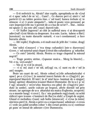 190                                                     Vasile Alecsandri

    — E=ti nefericit tu, Alexis? zise copila, apropiindu-se de v[rul
ei =i apuc`ndu-l de m`n[... Cum?... Ce durere poi s[ simi c`nd
parinii t[i au iubire pentru tine, c`nd toat[ lumea trebuie s[ te
stimeze =i s[-i arate simpatie?... iube=ti poate vreo persoan[ pe
care ]mprejur[rile nu-i permit de a o lua de soie!?... Dar... inima-
mi spune c[ nu este alt[ cauz[ durerii tale.
    — O! Suflet ]ngeresc! ai citit ]n sufletul meu =i ai descoperit
adev[rul! r[cni Alexis cu desperare. A=a este, Lucio, iubesc o fiin[
]nzestrat[ cu toate darurile naturii, =i ea-i condamnat[ a face
bucuria altuia.
    — Ah! replic[ Evghenia, e=ti mult mai de jelit dec`t mine, drag[
Alexis.
    Am`ndoi r[maser[ c`tva timp cufundai ]ntr-o dureroas[
t[cere, c`nd sunetul unui clopot ]i trezi din cufundarea g`ndurilor.
    — Ce este? ]ntreb[ Alexis. Pentru ce trage clopotul la miezul
nopii?
    — Trage pentru utrine, r[spunse maica... Merg la biseric[...
Vii =i tu, veri=orule?
    — Vin s[ te v[d ]n stran[.
    — +i s[ m[ auzi c`nt`nd, ad[ug[ ea, c[ sunt eu de r`nd ]n
ast[-noapte.
    Peste un cuart de or[, Alexis cobor] sc[rile arhondaricului =i
apuc[ pe-o c[r[ru=[ ]n sunetul toacei batute de o c[lug[ri[ pe-
mprejurul bisericii. El intr[ ]n sf`ntul loca= luminat de o singur[
lamp[ aprins[ dinaintea icoanei Maicei Domnului. De la u=[ p`n[
l`ng[ stranele c`nt[reelor, biserica era plin[ de c[lug[rie pier-
dute ]n umbr[, unele culcate pe lespezi, altele dormit`nd prin
strane, iar aproape de u=a altarului sta maica Evghenia, acoperit[
cu o mantie lung[ =i crea[. Ea c`nta psalmele rug[ciunii, cu ochii
ridicai spre icoane =i luminai de flac[ra slab[ a l[mpii de argint.
Glasul ei melodios r[sun[ sub bolta ]ntunecat[ =i v[rsa ]n inim[
simirea piet[ii. Alexis o privi cu o respectuoas[ admirare =i crezu
c[ vede un palid serafim cobor`t din ceruri pentru ca s[ continue
pe pam`nt imnul de adorare c[tre Dumnezeu.
 