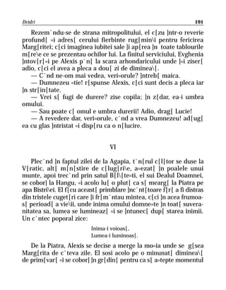 Dridri                                                             191

    Rezem`ndu-se de strana mitropolitului, el c[zu ]ntr-o reverie
profund[ =i adres[ cerului fierbinte rug[mini pentru fericirea
Marg[ritei; c[ci imaginea iubitei sale ]i ap[rea ]n toate tablourile
m[ree ce se prezentau ochilor lui. La finitul serviciului, Evghenia
]ntov[r[=i pe Alexis p`n[ la scara arhondaricului unde ]=i ziser[
adio, c[ci el avea a pleca a dou[ zi de diminea[.
    — C`nd ne-om mai vedea, veri=orule? ]ntreb[ maica.
    — Dumnezeu =tie! r[spunse Alexis, c[ci sunt decis a pleca iar
]n str[in[tate.
    — Vrei s[ fugi de durere? zise copila; ]n z[dar, ea-i umbra
omului.
    — Sau poate c[ omul e umbra durerii! Adio, drag[ Lucie!
    — A revedere dar, veri=orule, c`nd a vrea Dumnezeu! ad[ug[
ea cu glas ]ntristat =i disp[ru ca o n[lucire.


                                  VI

   Plec`nd ]n faptul zilei de la Agapia, t`n[rul c[l[tor se duse la
V[ratic, alt[ m[n[stire de c[lug[rie, a=ezat[ ]n poalele unui
munte, apoi trec`nd prin satul B[l[te=ti, el sui Dealul Doamnei,
se cobor] la Hangu, =i acolo lu[ o plut[ ca s[ mearg[ la Piatra pe
apa Bistriei. El f[cu aceast[ primblare ]nc`nt[toare f[r[ a fi distras
din tristele cuget[ri care ]i fr[m`ntau mintea, c[ci ]n acea frumoa-
s[ perioad[ a vieii, unde inima omului domne=te ]n toat[ suvera-
nitatea sa, lumea se lumineaz[ =i se ]ntunec[ dup[ starea inimii.
Un c`ntec poporal zice:
                           Inima-i voioas[,
                           Lumea-i luminoas[.
   De la Piatra, Alexis se decise a merge la mo=ia unde se g[sea
Marg[rita de c`teva zile. El sosi acolo pe o minunat[ diminea[
de prim[var[ =i se cobor] ]n gr[din[ pentru ca s[ a=tepte momentul
 