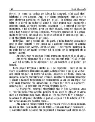 192                                                       Vasile Alecsandri

fericit ]n care va vedea pe iubita lui singur[, c[ci ast[ dat[
b[rbatul ei era absent. Dup[ o r[t[cire prelungit[ prin aleile =i
prin desimea parcului, el c[zu pe o lai[ la umbra unui stejar
b[tr`n =i cerc[ ]n zadar s[ aline b[t[ile inimii sale; minutele-i
pareau lungi, verdeaa naturii posomor`t[, c`ntecul p[s[rilor
monoton, c`nd deodat[, prin un efect magic, totul se ]nveseli ]n
ochii lui! Soarele deveni splendid, verdeaa frunzelor =i a gazo-
nului se ]nvio=[, ciripitul p[s[rilor se schimb[ ]n armonie pl[cut[,
c[ci Marg[rita intrase ]n gr[din[.
    }mbr[cat[ ]ntr-o rochie alb[ de gaz[, t`n[ra femeie venea iute
prin o alee nisipit[ =i str[lucea ca o ap[rire cereasc[ ]n umbra
deas[ a copacilor. Alexis, uimit, se scul[ =i se repezi ]naintea ei,
m`inile lor se str`nser[ tremur`nd =i ochii lor se umplur[ de o
lumin[ aurit[.
    — Ai venit, zise ea cu glas febril, inima-mi spunea c[ ai s[ vii!...
    — Am venit, r[spunse el, c[ci nu mai puteam tr[i f[r[ s[ te v[d.
    Zic`nd aceste, ei se apropiar[ de un boschet =i se puser[ pe
banc[.
    Cine poate inventa o limb[ at`t de expresiv[ care s[ fie ]n
stare de a descrie l[murit simirile sufletelor lor, c`nd ei se v[zur[
am`ndoi singuri ]n misterul acelui boschet de flori? Bucuria,
mirarea, uitarea suferinelor trecute, ]mb[tarea fericirii prezente
=i chiar o tainic[ timiditate se concentrau la un loc cu aspir[rile
cele mai ]nfocate ale amorului. T[cerea lor avea o elocven[
nerezistibil[, =i privirile lor aveau electrice luciri.
    — O! Marg[rit[, scump[ Marg[rit[! zise ]n fine Alexis; a= vrea
s[ mor ]n momentul acesta, pentru c[ nu cred s[ g[sesc ]n viaa
mea alt moment mai divin. Dup[ at`tea suferine te v[d singur[,
te admir ]n deplin[ libertate =i pot s[-i spun c`t te iubesc =i c`t[
]nr`urire ai asupra soartei mele...
    — Ah, amicul meu! replic[ Marg[rita cu tristee; daca ai muri,
nu mi-ar r[m`nea multe zile de tr[it!... c[ci sunt foarte nenorocit[,
=i datoriile mele de soie nu-mi permit a realiza visul inimii mele.
 