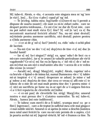 Dridri                                                             193

M[ iube=ti, Alexis, o =tiu, =i aceasta este singura mea m`ng`iere
]n via[, ]ns[... Ea t[cu =i plec[ capul pl`ng`nd.
    — Te ]neleg, iubita mea; leg[turile c[s[tore=ti nu-i permit a
dispune de soarta noastr[; ele sunt ca ni=te ziduri nalte, care ne
despart pentru totdeauna... Ce-mi r[m`ne dar de f[cut mie, care
nu pot suferi mai mult viaa f[r[ tine? S[ =ed ]n ar[ ca s[ fiu
necontenit martorul fericirii altuia? Nu, nu-mi simt destul[
m[rinimie pentru asemene sacrificiu, nici destul[ putere pentru
a r[bda asemene chin.
     — +i ce ai de g`nd s[ faci? ]ntreb[ ea, ridic`ndu-=i ochii plini
de lacrimi.
    — Nu-mi r[m`ne dec`t s[ m[ dep[rtez de tine =i s[ m[ duc ]n
fundul lumii!
    — Iar s[ m[ la=i singur[? strig[ ea, apuc`ndu-l de bra cu o
mi=care convulsiv[, iar s[ te arunci ]n valurile periculoase ale vieii
vagabonde? Ce-oi s[ m[ fac eu ]n lipsa ta, c`nd =tii c[ de c`nd m-
am m[ritat nu am nici o mulumire alta dec`t aceea de a te vedea
din vreme ]n vreme?
    — Ascult[-m[, drag[ Marg[rit[, replic[ Alexis, cuprinz`nd-o
cu braele =i lipind-o de inima lui, numai Dumnezeu =tie c`t[ iubire
mi-ai inspirat =i c`t[ amar[ desperare se adun[ ]n mine c`nd
g`ndesc a m[ dep[rta de tine; dar ceea ce vreau s[ afli este c[ te
iubesc de o mie de ori mai mult pentru tine dec`t pentru mine =i
c[ nici un sacrificiu pe lume nu m-ar opri de a-i asigura lini=tea
=i a-i feri reputaia de clevetirile str[inilor.
    — +i ce-mi pas[ de clevetirile lor, strig[ Marg[rita; amorul
nostru e mai presus dec`t r[utatea oamenilor. Tu m[ iube=ti,
Alexis... lumea ]mi este indiferent[.
    — Te iubesc cum merii de-a fi iubit[, scumpa mea! ca pe o
fiin[ ]ngereasc[, care a de=teptat ]n sufletul meu cele mai ginga=e
=i mai nobile simiri. Amorul ce ai aprins ]n mine a deschis ]naintea
mea raiul unei fericiri la care nu-mi este permis de a aspira, c[ci
]n poarta acelui rai st[ ]ngerul virtuii, bl`nd =i frumos ca tine. Tu
 