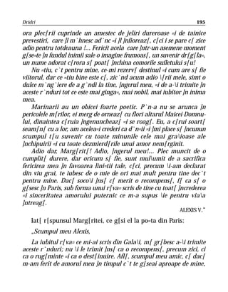 Dridri                                                                195

ora plec[rii cuprinde un amestec de jeliri dureroase =i de tainice
prevestiri, care ]l m`hnesc ad`nc =i ]l ]nfioreaz[, c[ci i se pare c[ zice
adio pentru totdeauna !... Fericit acela care ]ntr-un asemene moment
g[se=te ]n fundul inimii sale o imagine frumoas[, un suvenir dr[g[la=,
un nume adorat c[rora s[ poat[ ]nchina comorile sufletului s[u!
    Nu =tiu, c`t pentru mine, ce-mi rezerv[ destinul =i cum are s[ fie
viitorul, dar ce =tiu bine este c[, zic`nd acum adio [rii mele, simt o
dulce m`ng`iere de a g`ndi la tine, ]ngerul meu, =i de a-i trimite ]n
aceste r`nduri tot ce este mai ginga=, mai nobil, mai iubitor ]n inima
mea.
    Marinarii au un obicei foarte poetic. P`n-a nu se arunca ]n
pericolele m[rilor, ei merg de orneaz[ cu flori altarul Maicei Domnu-
lui, dinaintea c[ruia ]ngenuncheaz[ =i se roag[. Eu, a c[rui soart[
seam[n[ cu a lor, am acelea=i crederi ca d`n=ii =i ]mi place s[ ]ncunun
scumpul t[u suvenir cu toate minunile cele mai graioase ale
]nchipuirii =i cu toate dezmierd[rile unui amor nem[rginit.
    Adio dar, Marg[rit[! Adio, ]ngerul meu!... Plec muncit de o
cumplit[ durere, dar oricum s[ fie, sunt mulumit de a sacrifica
fericirea mea ]n favoarea lini=tii tale, c[ci, precum i-am declarat
din viu grai, te iubesc de o mie de ori mai mult pentru tine dec`t
pentru mine. Dac[ socoi ]ns[ c[ merit o recompens[, f[ ca s[ o
g[sesc ]n Paris, sub forma unui r[va= scris de tine cu toat[ ]ncrederea
=i sinceritatea amorului puternic ce m-a supus ie pentru viaa
]ntreag[.
                                                                ALEXIS V.“
    Iat[ r[spunsul Marg[ritei, ce g[si el la po=ta din Paris:
    „Scumpul meu Alexis,
   La iubitul r[va= ce mi-ai scris din Galai, m[ gr[besc a-i trimite
aceste r`nduri; nu i le trimit ]ns[ ca o recompens[, precum zici, ci
ca o rug[minte =i ca o dest[inuire. Afl[, scumpul meu amic, c[ dac[
m-am ferit de amorul meu ]n timpul c`t te g[seai aproape de mine,
 