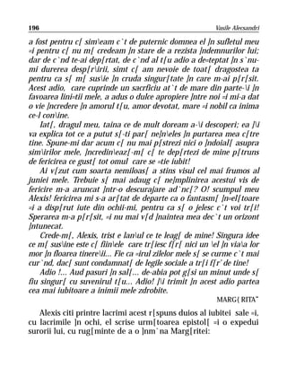 196                                                        Vasile Alecsandri

a fost pentru c[ simeam c`t de puternic domnea el ]n sufletul meu
=i pentru c[ nu m[ credeam ]n stare de a rezista ]ndemnurilor lui;
dar de c`nd te-ai dep[rtat, de c`nd al t[u adio a de=teptat ]n s`nu-
mi durerea desp[ririi, simt c[ am nevoie de toat[ dragostea ta
pentru ca s[ m[ susie ]n cruda singur[tate ]n care m-ai p[r[sit.
Acest adio, care cuprinde un sacrficiu at`t de mare din parte-i ]n
favoarea lini=tii mele, a adus o dulce apropiere ]ntre noi =i mi-a dat
o vie ]ncredere ]n amorul t[u, amor devotat, mare =i nobil ca inima
ce-l conine.
    Iat[, dragul meu, taina ce de mult doream a-i descoperi; ea ]i
va explica tot ce a putut s[-ti par[ ne]neles ]n purtarea mea c[tre
tine. Spune-mi dar acum c[ nu mai p[strezi nici o ]ndoial[ asupra
simirilor mele, ]ncredineaz[-m[ c[ te dep[rtezi de mine p[truns
de fericirea ce gust[ tot omul care se =tie iubit!
    Ai v[zut cum soarta nemiloas[ a stins visul cel mai frumos al
juniei mele. Trebuie s[ mai adaug c[ ne]mplinirea acestui vis de
fericire m-a aruncat ]ntr-o descurajare ad`nc[? O! scumpul meu
Alexis! fericirea mi s-a ar[tat de departe ca o fantasm[ ]n=el[toare
=i a disp[rut iute din ochii-mi, pentru ca s[ o jelesc c`t voi tr[i!
Sperarea m-a p[r[sit, =i nu mai v[d ]naintea mea dec`t un orizont
]ntunecat.
    Crede-m[, Alexis, trist e lanul ce te leag[ de mine! Singura idee
ce m[ susine este c[ fiinele care tr[iesc f[r[ nici un el ]n viaa lor
mor ]n floarea tinereii... Fie ca =irul zilelor mele s[ se curme c`t mai
cur`nd, dac[ sunt condamnat[ de legile sociale a tr[i f[r’ de tine!
    Adio !... Aud pasuri ]n sal[... de-abia pot g[si un minut unde s[
fiu singur[ cu suvenirul t[u... Adio! ]i trimit ]n acest adio partea
cea mai iubitoare a inimii mele zdrobite.
                                                              MARG{RITA“
   Alexis citi printre lacrimi acest r[spuns duios al iubitei sale =i,
cu lacrimile ]n ochi, el scrise urm[toarea epistol[ =i o expedui
surorii lui, cu rug[minte de a o ]nm`na Marg[ritei:
 