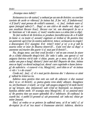 Dridri                                                              197

    „Scumpa mea iubit[!
    Scrisoarea ta e de natur[ a nebuni pe un om de fericire; ea conine
cuvinte de acele ce vibreaz[ ]n inima lui, ]l ]nc`nt[, ]l ]nduio=eaz[
=i ]l ]nal[ mai presus de ceilali oameni... +i, ]ns[, trebuie oare s[
spun ]ntregul adev[r?... Dup[ ce am citit-o de multe ori, dup[ ce
am analizat fiecare fraz[, fiecare cuv`nt, am descoperit ]n ea o
m`hniciune at`t de mare, c[ toat[ veselia mea s-a stins ]ntr-o clip[.
    Tu ]mi vorbe=ti de fericirea ce produce ]ncredinarea de a fi iubit
]n lume =i, cu toate c[ aceast[ cugetare ar trebui s[ fie pentru tine
un puternic ap[r[tor ]n contra suferinei, totu=i, scrisoarea ta respir[
o descurajare f[r[ margini. E=ti trist[! trist[ p`n[ a te g`ndi la
soarta celor ce mor ]n floarea tinereii!... Cum vrei dar ca dup[ o
asemene m[rturire din parte-i s[ mai pot fi fericit?...
    Nu, draga mea; am fost crud ]n=elat c`nd m-am crezut ]n stare
de a r[bda chinurile desp[ririi. Zic`ndu-i adio, am sperat c[ voi
asigura lini=tea vieii tale =i chiar, poate, pe a mea, dar v[d c[ ]n
zadar am pus o lung[ distan[ ]ntre noi doi! Departe de tine, inima
mea se lupt[ cu dorul ne]mp[cat, dorul care cuprinde o lume ]ntrea-
g[ de suferine. +i cuno=ti =i tu, Marg[rit[, acel chin ce sf`=ie inima
=i =tii c`t e de crunt!
    Crede-m[, ]ns[, c[ el e mai puin dureros dec`t durerea ce simt
g`ndind la tristeea ta.
    Iubirea mea pentru tine este un cult de adorare =i dar numai
dac[ te-a= =ti fericit[, a= putea gusta vreo slab[ alinare. Imaginea
ta, str[lucitoare =i vesel[, ar r[sp`ndi asupra singur[t[ii mele luciri
m`ng`ietoare, dar, ]ntunecat[ sub v[lul m`hniciunii, ea ]ntunec[
lumina zilelor mele. O! scumpa mea Marg[rit[, f[ ca amorul meu
s[ fie pentru tine un soare splendid; fii z`mbitoare, fii radioas[ la
razele lui, =i astfel ]i promit s[ uit prezentul, uit`ndu-m[ chiar pe
mine ]nsumi.
    Dac[ ai vedea ce se petrece ]n sufletul meu, ai fi m`ndr[ c[ ai
de=teptat ]n el at`tea mari =i frumoase simiri: iubirea, dorina
 