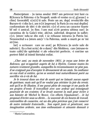 18                                                         Vasile Alecsandri

   Postscriptum: - }n iarna anului 1847 am petrecut trei luni cu
B[lcescu la Palerma =i la Neapoli, unde el venise ca s[ g[seasc[ o
clim[ favorabil[ s[n[t[ii sale. Peste un an, dup[ revoluiile din
Bucure=ti =i din Ia=i, am tr[it ]mpreun[ la Paris ]n cea mai deplin[
conformitate de idei =i de simiri; c[ci el avea un caracter foarte
bl`nd =i amical. }n fine, l-am mai z[rit pentru ultima oar[ ]n
carantina de la Galai trist, ab[tut, suferind, desperat ]n suflet;
c[ci, ]ntorc`ndu-se din exil, i se refuzase intrarea ]n Patria lui.
Nenorocitul s-a ]ntors am[r`t la Palerma, unde a murit pe m`ini
str[ine.
   Iat[ o scrisoare care ne arat[ pe B[lcescu ]n orele sale de
suferin[. Ea a fost scris[ de o dam[1 din Moldova, care ]ntrune=te
toate calit[ile spiritului =i ale educaiei perfecte, =i conine un
portret fidel al inimii bietului exilat.

    ,,Cher ami, au mois de novembre 1851, je reçus une lettre de
Balcesco, qui m’appelait auprès de lui à Hyèrès. Comme toutes les
natures vraiment grandes, auxquelles la reconnaissance ne pèse pas,
il ne craignait pas d’accepter le dévouement de ses amis. Sa confiance
en eux était si entière, qu’on se sentait tout naturellement porté au
sacrifice vis-à-vis de lui.
    Je le trouvai dans un état de santé qui ne laissait aucun espoir
de guérison; mais soit qu’il ne voulut pas attrister la joie du revoir,
soit qu’il se fit illusion, il me parut plein de courage et me parla de
ses projets d’venir. Il travaillait avec une ardeur qui temoignait
pourtant de ses craintes; il se levait souvent la nuit pour écrire à
son histoire de Michel le Brave. Ces efforts l’épuisaient!... Je lui
proposai d’écrire sous sa dictée... Le souvenir de ces heures de travail,
entremêlées de causeries, est un des plus précieux que j’aie conservé
de notre intimité fraternelle... Son esprit juste et pénétrant, son
imagination ardente, son âme enthousiaste et aimante donnait à

     1
         Maria Cantacuzino.
 