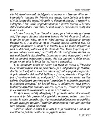 198                                                        Vasile Alecsandri

gloriei, devotamentul, indulgena =i aspirarea c[tre un viitor ce i
l-am h[r[z`t numai ie. Tristee sau veselie, toate ]mi vin de la tine,
c[ci ]n fiecare din cuget[rile mele tu domne=ti singur[ =i singur[ ai
o dr[g[la=[ ]nr`urire. Ai produs ]n mine o ]nviere moral[ =i ]i sunt
dator mai mult dec`t cu viaa, ]i sunt dator cu dezvoltarea calit[ilor
inimii mele.
    Ah! dac[ am tr[i pe timpul z`nelor, pe c`nd aceste graioase
zeit[i protejau destinul celor ce se iubeau =i c`nd ele ne-ar fi adunat
la un loc pe am`ndoi, cu ce m`ndr[ aureol[ de fericire a= corona
fruntea ta! C`t de bine a= =ti s[ realizez visurile tinereii tale! Ce
inspir[ri minunate a= undi ]n z`mbetul t[u! Ce nume str[lucit de
poet a= dob`ndi pentru ca s[ fiu demn de tine. Viaa ]mpreun[ ar fi
pentru noi doi o comoar[ nesf`r=it[ de cele mai gingase simiri, de
cele mai fierbini dezmierd[ri. Lumea nu ar mai exista pentru noi =i
noi nu am mai exista pentru lume, c[ci am uita tot, =i chiar pe noi
]n=ine ne-am uita ]n beia ]nc`nt[toare a amorului!
    C`te minunate visuri de aceste am f[cut ]n cursul c[l[toriilor
mele! }n frumoasele seri ale prim[verii, pe c`nd pluteam pe Dun[re,
de c`te ori ]nchipuirea mea te-a adus l`ng[ mine pe podul vaporului
=i, prin efectul acelei iluzii dr[g[la=e, m[reaa priveli=te a Carpailor
]mi p[rea de-o mie de ori mai poetic[. La Dresda am vizitat cu tine
galeria de tablouri. }n vreme ce m[ primblam ]n saloanele muzeului,
te simeam rezemat[ pe braul meu, =i admirarea mea pentru
tablourile arti=tilor renumii cre=tea, c[ci tu m[ f[ceai s[ descop[r
]n ele frumusei necunoscute de mine p`n[ atunci.
    Ce s[-i spun, iubit[ Marg[rit[? ]n prezena minunilor naturii,
precum =i ]n faa productelor geniului omenesc, inima mea te-a
asociat la toate uimirile sale, =i pretutindeni iubirea mea te-a ]n[lat
pe tine deasupra tuturor f[ptuirilor dumnezeie=ti =i tuturor operelor
care onoreaz[ geniul omenirii.
    Astfel te iubesc =i astfet te-oi iubi p`n-]n momentul c`nd m`na
morii mi-a ]nchide ochii =i mi-a ]nghea inima.
                                                                ALEXIS V “
                                                                        .
 