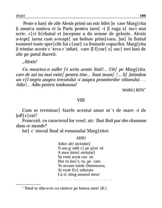 Dridri                                                              199

     Peste o lun[ de zile Alexis primi un mic bilet ]n care Marg[rita
]i anuna sosirea ei la Paris pentru iarn[ =i ]l ruga s[ nu-i mai
scrie, c[ci b[rbatul ei ]ncepuse a da semne de gelozie. Alexis
a=tept[ iarna cum a=teapt[ un bolnav prim[vara; ]ns[ la finitul
toamnei toate sper[rile lui c[zur[ ca frunzele copacilor. Marg[rita
]i trimise aceste c`teva r`nduri, care ]l f[cur[ s[ zac[ trei luni de
zile pe patul durerii:
    „Alexis!
   Cu moartea-n suflet ]i scriu aceste linii!... Uit[ pe Marg[rita,
care de azi nu mai exist[ pentru tine... Sunt mam[ !... S[ ]ntindem
un v[l negru asupra trecutului =i asupra promiterilor viitorului. . .
Adio!... Adio pentru totdeauna!
                                                         MARG{RITA“

                                        VIII

    Cum se terminar[ fazele acestui amor at`t de mare =i de
]nfl[c[rat?
    Francezii, cu caracterul lor vesel, zic: Tout finit par des chansons
dans ce monde! 1
    Iat[ c`ntecul final al romanului Marg[ritei:
                                        ADIO
                            Adio! ah! niciodat[
                            N-am g`ndit c[ pe p[m`nt
                            A mea inim[-ntristat[
                            Va rosti acest cuv`nt.
                            Dar tu ]ns[i, tu, pe care
                            Te-aveam tainic Dumnezeu,
                            Ai vroit f[r[-ndurare
                            Ca s[ sting amorul meu!
                            . . . . . . . . . . . . . . . . .

    1
        Totul se sfâr=e=te cu cântece pe lumea asta! (fr.).
 