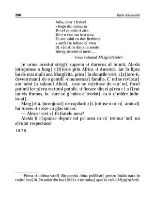 200                                                               Vasile Alecsandri

                          Adio, ram`i ferice!
                          +terge din inima ta
                          Pe cel ce adio-i zice,
                          De=i-n veci nu te-a uita.
                          Te-am iubit cu dor fierbinte
                          +-astfel te iubesc c[ vreu
                          S[ v[d stins din a ta minte
                          }ntreg suvenirul meu!....
                                       (vezi volumul M[rg[rit[rele1)
    }n urma acestui strig[t suprem =i dureros al inimii, Alexis
]ntreprinse o lung[ c[l[torie prin Africa =i America, iar ]n lipsa
lui de mai muli ani, Marg[rita, prins[ ]n sloiurile vieii c[s[tore=ti,
deveni mam[ de o gentil[ =i numeroas[ familie. C`nd se rev[zur[
am`ndoi ]n salonul Alinei, care se m[ritase de cur`nd, focul
patimii lor p[rea cu totul potolit, =i fiecare din ei p[rea c[ a f[cut
un vis frumos, la care se g`ndea c`teodat[ cu o z`mbire ]ndu-
io=at[.
    Marg[rita, ]nconjurat[ de copila=ii s[i, ]ntinse o m`n[ amical[
lui Alexis =i-i zise cu glas sincer:
    — Alexis! vrei s[ fii fratele meu?
    Alexis ]i r[spunse depun`nd pe acea m`n[ tremur`nd[ un
s[rutat respectuos!
1870




   1
     Prima =i ultima strof[ din poezia Adio, publicat[ pentru întâia oara în
cadrul buc[ii Un salon din Ia=i (1855) =i introdus[ apoi în ciclul M[rg[rit[rele.
 