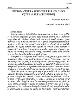 CUPRINS

Dridri                                                               201

     [INTRODUCERE LA SCRISORILE LUI ION GHICA
            C{TRE VASILE ALECSANDRI]

                                                   Prinului Ion Ghica

                                             Mirce=ti, decembrie 1883


    Iubite amice,
    Iat[-ne cu iarna ]n ar[! Ea a sosit noaptea, pe furi=, =i s-a gr[bit
s[-=i scuture cojoacele pe faa p[m`ntului pentru ca s[ afirmeze
st[p`nirea ei... A doua zi rom`nii s-au trezit vasali acestei regine
aspre ai c[rei mini=tri sunt criv[ul =i gerul, ai c[rei curtezani sunt
lupii =i corbii, a c[rei armat[ sunt fulgii de z[pad[ =i ururii de
gheat[, ale c[rei palate sunt cl[dite cu troian. Baba cochet[ =i
sulemenit[ se mireaz[ ]n oglinda r`urilor ]ngheate =i poart[ pe
frunte-i o coroan[ de briliante ce te p[trunde de fiori c`nd o prive=ti
=i te preface ]n sloi c`nd te atingi de d`nsa.
    E timp de a se culege pe acas[ =i de a se ad[posti la gura sobei ]n
a=teptarea altei regine mult mai atr[g[toare, Prim[vara, care va
detrona ]n cur`nd pe b[tr`na uzurpatoare. Sperare dr[g[la=[!... Ea
ne face a r[bda despotismul ]ngrozitor al iernii f[r[ nici o ]ncercare
de r[scoal[ ]n contra ei, c[ci orice manifestare r[zvr[titoare ar luneca
pe ghea[ =i ar c[dea sleit[ sub un num[r ]nfior[tor de grade de frig.
    P[durile apar ca ni=te pete negre pe fondul alb al tabloului
iernatic. Copacii desfrunzii au aerul de schelete p`rlite ]n foc, =i
printre crengile lor zboar[ ciripind mulime de p[s[rele, sticlei,
piigoi, vr[bii, cioc`rlani etc., c[t`ndu-=i hrana, pe c`nd sub cerul
nouros c`rduri lungi de corbi fac manevre prevestitoare de vijelii. }n
toate z[rile, pe toate c`mpiile se ]ntinde o p[tur[ alb[ ca o p`nz[
pe un mort, iar pe drumurile disp[rute sub z[pad[ se v[d mi=c`ndu-
se ]ncet s[nii ]nc[rcate cu lemne de la p[dure. Vitele par chircite,
 