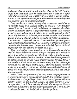 204                                                        Vasile Alecsandri

totdeauna pline de veselie sau de uimire, pline de ]nc`nt[ri culese
]n gr[dina trecutului, sau de visuri patriotice v`nate pe c`mpul
viitorului necunoscut. Am ]mb[tr`nit ]ns[ f[r[ a pierde patima
acestui v`nat, c[ci dintre toate pasiunile omene=ti amorul de patrie
este singurul care nu se stinge niciodat[.
    Dac[ am fi avut o ma=in[ stenografic[ de buzunar, ma=in[ ce se
va inventa negre=it ]n secolul nostru de avocai =i de deputai
elocveni, ea ar fi produs o mic[ bibliotec[ de anecdote, de schie
u=oare, de memorii istorice =i de portrete bine colorate, care formau
un soi de muzeu demn de a fi vizitat; iar generaia actual[, a c[rei
cuno=tin[ de trecut nu se ]ntinde peste limitele celor din urm[ treizeci
de ani, ar g[si ]n el multe subiecte de studiu atr[g[tor =i folositor...
C`te romane, c`te piese de teatru, c`te scrieri fiziologice s-ar putea
cl[di cu materialul adunat ]n el! +i c`te spirite s[n[toase s-ar retrage
cu mulumire ]n sanctuarul s[u spre a se odihni de luptele zilnice =i
de preocup[rile, zise politice, ale epocii de fa[!...
    Tipuri pentru tipuri, sunt de preferat acele disp[rute din societatea
rom`n[, ]n locul acelor de venetici alungai din [rile lor =i ad[postii
ast[zi ]ntre noi cu preteniile lor ridicole de critici =i de reformatori,
]n locul acelor de Don-Juani de trotoires, acelor de salvatori patentai
de patrie, acelor de invidio=i care stupesc veninul lor spre tot ce-i
mai sus dec`t d`n=ii, chiar de=i sunt convin=i c[ stupitul cade tot pe
obrajii lor etc., etc. Fapte pentru fapte... istoria va judeca valoarea
acelor care s-au des[v`r=it cu sacrificii de avere =i de via[ chiar, =i
acelor s[v`r=ite sub ]ndemnul ambiiei personale sau al dob`ndirii
de averi colosale.
    Aceast[ idee m-a ]ndreptat c[tre tine, amice, cu propunerea ca
s[ ]ncepem ]ntre noi o coresponden[ menit[ de a continua convor-
birile noastre =i s[ le public[m ]ntr-o foaie literar[ pentru pl[cerea
noastr[ intim[. M-am m[gulit totodat[ cu slaba sperare c[ acea
coresponden[ va fi bine primit[ de unii din compatrioi care
binevoiesc a recunoa=te puine merite predecesorilor =i ceva m[riri
evenimentelor petrecute ]nainte de venirea lor pe lume.
 