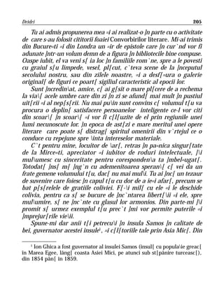 Dridri                                                                   205

    Tu ai admis propunerea mea =i ai realizat-o ]n parte cu o activitate
de care s-au folosit cititorii foaiei Convorbirilor literare. Mi-ai trimis
din Bucure=ti =i din Londra un =ir de epistole care ]n cur`nd vor fi
adunate ]ntr-un volum demn de a figura ]n bibliotecile bine compuse.
Oaspe iubit, el va veni s[ ia loc ]n familiile rom`ne, spre a le povesti
cu graiul s[u limpede, vesel, pl[cut, c`teva scene de la ]nceputul
secolului nostru, sau din zilele noastre, =i a desf[=ura o galerie
original[ de figuri ce poart[ sigiliul caracteristic al epocii lor.
    Sunt ]ncredinat, amice, c[ ai g[sit o mare pl[cere de a rechema
la via[ acele umbre care din zi ]n zi se afund[ mai mult ]n pustiul
uit[rii =i al nep[s[rii. Nu mai puin sunt convins c[ volumul t[u va
procura o deplin[ satisfacere persoanelor inteligente ce-l vor citi
din scoar[ ]n scoar[ =i vor fi c[l[uzite de el prin regiunile unei
lumi necunoscute lor. }n epoca de ast[zi e mare meritul unei opere
literare care poate s[ distrag[ spiritul omenirii din v`rtejul ce o
conduce cu repejune spre inta intereselor materiale.
    C`t pentru mine, locuitor de ar[, retras ]n pa=nica singur[tate
de la Mirce=ti, apreciator =i iubitor de roduri intelectuale, ]i
mulumesc cu sinceritate pentru corespondena ta ]mbel=ugat[.
Totodat[ ]ns[ m[ ]ng`n cu ademenitoarea speran[ c[ vei da un
frate gemene volumului t[u, dac[ nu mai muli. Tu ai ]nc[ un tezaur
de suvenire care foiesc ]n capul t[u cu dor de a ie=i afar[, precum se
bat p[s[relele de gratiile coliviei. F[-i mil[ cu ele =i le deschide
colivia, pentru ca s[ se bucure de ]nc`ntarea libert[ii =i ele, spre
mulumire, s[ ne ]nc`nte cu glasul lor armonios. Din parte-mi ]i
promit s[ urmez exemplul t[u prec`t ]mi vor permite puterile =i
]mprejur[rile vieii.
    Spune-mi dar anii t[i petrecui ]n insula Samos ]n calitate de
bei, guvernator acestei insule1, =i c[l[toriile tale prin Asia Mic[. Din

    1
     Ion Ghica a fost guvernator al insulei Samos (insul[ cu populaie greac[
în Marea Egee, lâng[ coasta Asiei Mici, pe atunci sub st[pânire turceasc[),
din 1854 pân[ în 1859.
 