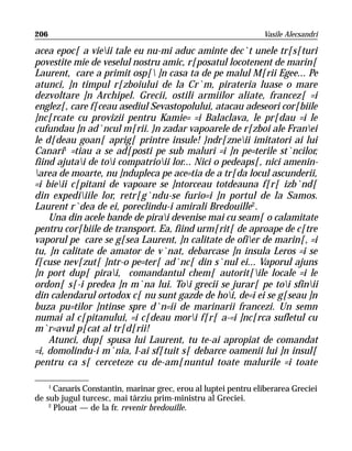 206                                                             Vasile Alecsandri

acea epoc[ a vieii tale eu nu-mi aduc aminte dec`t unele tr[s[turi
povestite mie de veselul nostru amic, r[posatul locotenent de marin[
Laurent, care a primit osp[ ]n casa ta de pe malul M[rii Egee... Pe
atunci, ]n timpul r[zboiului de la Cr`m, pirateria luase o mare
dezvoltare ]n Archipel. Grecii, ostili armiilor aliate, francez[ =i
englez[, care f[ceau asediul Sevastopolului, atacau adeseori cor[biile
]nc[rcate cu provizii pentru Kamie= =i Balaclava, le pr[dau =i le
cufundau ]n ad`ncul m[rii. }n zadar vapoarele de r[zboi ale Franei
le d[deau goan[ aprig[ printre insule! }ndr[zneii imitatori ai lui
Canari1 =tiau a se ad[posti pe sub maluri =i ]n pe=terile st`ncilor,
fiind ajutai de toi compatrioii lor... Nici o pedeaps[, nici amenin-
area de moarte, nu ]ndupleca pe ace=tia de a tr[da locul ascunderii,
=i bieii c[pitani de vapoare se ]ntorceau totdeauna f[r[ izb`nd[
din expediiile lor, retr[g`ndu-se furio=i ]n portul de la Samos.
Laurent r`dea de ei, poreclindu-i amirali Bredouille2.
    Una din acele bande de pirai devenise mai cu seam[ o calamitate
pentru cor[biile de transport. Ea, fiind urm[rit[ de aproape de c[tre
vaporul pe care se g[sea Laurent, ]n calitate de ofier de marin[, =i
tu, ]n calitate de amator de v`nat, debarcase ]n insula Leros =i se
f[cuse nev[zut[ ]ntr-o pe=ter[ ad`nc[ din s`nul ei... Vaporul ajuns
]n port dup[ pirai, comandantul chem[ autorit[ile locale =i le
ordon[ s[-i predea ]n m`na lui. Toi grecii se jurar[ pe toi sfinii
din calendarul ortodox c[ nu sunt gazde de hoi, de=i ei se g[seau ]n
buza pu=tilor ]ntinse spre d`n=ii de marinarii francezi. Un semn
numai al c[pitanului, =i c[deau mori f[r[ a-=i ]nc[rca sufletul cu
m`r=avul p[cat al tr[d[rii!
    Atunci, dup[ spusa lui Laurent, tu te-ai apropiat de comandat
=i, domolindu-i m`nia, l-ai sf[tuit s[ debarce oamenii lui ]n insul[
pentru ca s[ cerceteze cu de-am[nuntul toate malurile =i toate

    1
      Canaris Constantin, marinar grec, erou al luptei pentru eliberarea Greciei
de sub jugul turcesc, mai târziu prim-ministru al Greciei.
    2
      Plouat — de la fr. revenir bredouille.
 