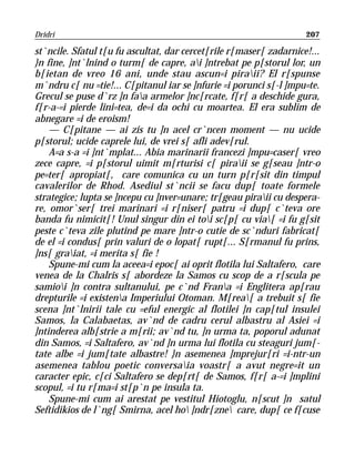 Dridri                                                              207

st`ncile. Sfatul t[u fu ascultat, dar cercet[rile r[maser[ zadarnice!...
}n fine, ]nt`lnind o turm[ de capre, ai ]ntrebat pe p[storul lor, un
b[ietan de vreo 16 ani, unde stau ascun=i piraii? El r[spunse
m`ndru c[ nu =tie!... C[pitanul iar se ]nfurie =i porunci s[-l ]mpu=te.
Grecul se puse d`rz ]n faa armelor ]nc[rcate, f[r[ a deschide gura,
f[r-a-=i pierde lini=tea, de=i da ochi cu moartea. El era sublim de
abnegare =i de eroism!
    — C[pitane — ai zis tu ]n acel cr`ncen moment — nu ucide
p[storul; ucide caprele lui, de vrei s[ afli adev[rul.
    A=a s-a =i ]nt`mplat... Abia marinarii francezi ]mpu=caser[ vreo
zece capre, =i p[storul uimit m[rturisi c[ piraii se g[seau ]ntr-o
pe=ter[ apropiat[, care comunica cu un turn p[r[sit din timpul
cavalerilor de Rhod. Asediul st`ncii se facu dup[ toate formele
strategice; lupta se ]ncepu cu ]nver=unare; tr[geau piraii cu despera-
re, omor`ser[ trei marinari =i r[niser[ patru =i dup[ c`teva ore
banda fu nimicit[! Unul singur din ei toi sc[p[ cu via[ =i fu g[sit
peste c`teva zile plutind pe mare ]ntr-o cutie de sc`nduri fabricat[
de el =i condus[ prin valuri de o lopat[ rupt[... S[rmanul fu prins,
]ns[ graiat, =i merita s[ fie !
    Spune-mi cum la aceea=i epoc[ ai oprit flotila lui Saltafero, care
venea de la Chalris s[ abordeze la Samos cu scop de a r[scula pe
samioi ]n contra sultanului, pe c`nd Frana =i Englitera ap[rau
drepturile =i existena Imperiului Otoman. M[rea[ a trebuit s[ fie
scena ]nt`lnirii tale cu =eful energic al flotilei ]n cap[tul insulei
Samos, la Calabaetas, av`nd de cadru cerul albastru al Asiei =i
]ntinderea alb[strie a m[rii; av`nd tu, ]n urma ta, poporul adunat
din Samos, =i Saltafero, av`nd ]n urma lui flotila cu steaguri jum[-
tate albe =i jum[tate albastre! }n asemenea ]mprejur[ri =i-ntr-un
asemenea tablou poetic conversaia voastr[ a avut negre=it un
caracter epic, c[ci Saltafero se dep[rt[ de Samos, f[r[ a-=i ]mplini
scopul, =i tu r[ma=i st[p`n pe insula ta.
    Spune-mi cum ai arestat pe vestitul Hiotoglu, n[scut ]n satul
Seftidikios de l`ng[ Smirna, acel ho ]ndr[zne care, dup[ ce f[cuse
 