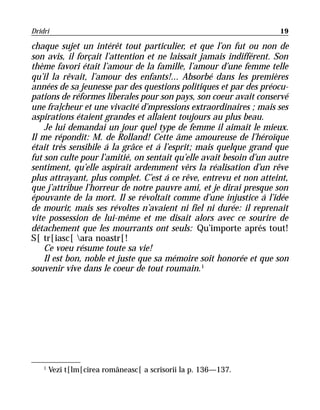 Dridri                                                              19

chaque sujet un intérêt tout particulier, et que l’on fut ou non de
son avis, il forçait l’attention et ne laissait jamais indifférent. Son
thème favori était l’amour de la famille, l’amour d’une femme telle
qu’il la rêvait, l’amour des enfants!... Absorbé dans les premières
années de sa jeunesse par des questions politiques et par des préocu-
pations de réformes liberales pour son pays, son coeur avait conservé
une fra]cheur et une vivacité d’mpressions extraordinaires ; mais ses
aspirations étaient grandes et allaient toujours au plus beau.
    Je lui demandai un jour quel type de femme il aimait le mieux.
Il me répondit: M. de Rolland! Cette âme amoureuse de l’héroïque
était très sensibile á la grâce et á l’esprit; mais quelque grand que
fut son culte pour l’amitié, on sentait qu’elle avait besoin d’un autre
sentiment, qu’elle aspirait ardemment vêrs la réalisation d’un rêve
plus attrayant, plus complet. C’est á ce rêve, entrevu et non atteint,
que j’attribue l’horreur de notre pauvre ami, et je dirai presque son
épouvante de la mort. Il se révoltait comme d’une injustice á l’idée
de mourir, mais ses révoltes n’avaient ni fiel ni durée: il reprenait
vite possession de lui-même et me disait alors avec ce sourire de
détachement que les mourrants ont seuls: Qu’importe aprés tout!
S[ tr[iasc[ ara noastr[!
    Ce voeu résume toute sa vie!
    Il est bon, noble et juste que sa mémoire soit honorée et que son
souvenir vive dans le coeur de tout roumain. 1




    1
        Vezi t[lm[cirea româneasc[ a scrisorii la p. 136—137.
 