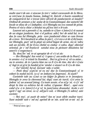 208                                                         Vasile Alecsandri

multe mori de om =i atacase ]n trei r`nduri caravanele de la Meca,
se retr[sese ]n insula Samos, ]mbog[it, lini=tit =i foarte considerat
de compatrioii lui =i trecut ]ntre ofierii de jandarmerie ai insulei?
Ordinul de arestare a lui sosise de la Constantinopol, dar autorit[ile
locale se sfiau de a-l ]ndeplini, c[ci Hiotoglu nu era comod de prins.
Pentru el viaa chiar a beiului nu pl[tea nici o lecaie.
    Laurent mi-a povestit c[ tu, suindu-te c[lare =i ]ntov[r[=it numai
de un singur jandarm, fost =i el palicar, adic[ ho de soiul lui, te-ai
dus ]n casa lui Hiotoglu, prin care jandarmii chiar se cam fereau
de a trece. Toi locuitorii se aflau ]n pia[, c[ci era o zi de s[rb[toare,
iar Hiotoglu, purt`nd la piept un seleaf bogat de arme, sta m`ndru
sub un m[slin. El ]si f[cea cheful cu ciubuc =i cafea, dup[ obiceiul
oriental, pe c`nd frunta=ii satului stau ]n picioare dinaintea lui
smerii =i respectuo=i.
    Tu, desc[lec`nd, te-ai apropiat de el =i i-ai zis:
    — Bre Hiotoglu! Am venit s[-i spun c[ am ordin de la Poart[ s[
te arestez =i s[ te trimit la Stambul... Deci te g[te=te s[ vii cu mine...
nu te arestez, de te-i purta bine nu va fi r[u de tine, dar de-i c[uta
s[ fugi te-oi g[si ]n fundul p[m`ntului =i atunci va fi r[u de tine.
    — Eu? ]ntreb[ houl, ]ncrunt`ndu-=i ochii.
    — Peste dou[ s[pt[m`ni eu m[ duc la Constantinopol; s[ te
cobori la malul m[rii, ca s[ ne ]mbarc[m ]mpreun[. Ai auzit?
    Cuvintele tale au c[zut ca un fulger ]n gloata ce te ]nconjura.
Hiotoglu te avea la cheremul lui, dup[ cum zic turcii, c[ci avea la
]ndem`n[ un arsenal ]ntreg. Cu toate aceste, el se st[p`ni, =i c[t`nd
drept la tine cu ochirea lui de vultur, r[spunse: Bine!... apoi ceru
calul s[u =i te ]ntov[r[=i p`n[ la jum[tatea drumului. Acolo v-ai
oprit l`ng[ un izvor, ca s[ ad[pai caii, =i Hiotoglu ]i adres[ aste
cuvinte:
    — Bei mu1, ai auzit de mine? Am m`ncat zilele multor turci.
Sunt ne]mbl`nzit c`nd m[ aprind de m`nie, ucid tot ce-mi st[ ]n

      1
          Prinul meu (gr.).
 