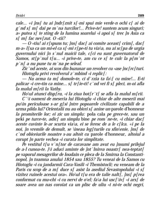 Dridri                                                                209

cale... +i ]ns[ tu ai ]ndr[znit s[-mi spui mie verde-n ochi c[ ai de
g`nd s[ m[ dai pe m`na turcilor!... Prive=te! suntem acum singuri;
a= putea s[ te sting de la lumina soarelui =i apoi s[ trec ]n Asia ca
s[ m[ fac nev[zut. O =tii?
    — O =tiu! ai r[spuns tu; ]ns[ dac[ ai comite aceast[ crim[, dac[
m-a= l[sa ca un mi=el ca s[-mi r[pe=ti tu viaa, nu ai sc[pa de urgia
guvernului nici ]n s`nul maicii tale, c[ci eu sunt guvernatorul de
Samos, st[p`nul t[u... =i prive=te, am cu ce s[ te culc la p[m`nt
p`n[ a nu pune tu m`na pe seleaf.
    Zic`nd aceste, ai scos din buzunar un revolver cu =ase ]nc[rc[turi.
    Hiotoglu privi revolverul z`mbind =i replic[:
    — Nu arma ta m[ domole=te, ci d`rzia ta fa[ cu mine!... E=ti
palicar =i cre=tin ca mine... s[ tr[ie=ti! c`nd vei fi s[ pleci, m-oi afla
la malul m[rii la Vathy.
    Houl atunci disp[ru, =i la ziua hot[r`t[ se afla la malul m[rii.
    C`i oameni de meseria lui Hiotoglu =i chiar de alte meserii mai
puin periculoase s-ar g[si ]ntre popoarele civilizate capabili de a
urma pilda lui? Orientalii nu au obicei s[ anine un parole d’honneur
la promiterile lor; ei zic un simplu: pola cala pe grece=te, sau un
peki pe turce=te, adic[ un simplu bine pe rom`ne=te, =i chiar dac[
aceste cuvinte le-ar scurta viaa, ei se feresc de a le c[lca. +i pe la
noi, ]n vremile de demult, se ineau leg[turile cu sfinenie, ]ns[ de
c`nd obiceiurile noastre s-au altoit cu parole d’honneur, altoiul a
corupt ]n parte vechea =i curata lor simplitate.
    Pe vestitul t[u v`n[tor de caravane am avut eu ]nsumi prilejul
de a-l cunoa=te. }i aduci aminte de ]nt`lnirea noastr[ nea=teptat[
pe vaporul mesagerilor de Ioudain ce pleca de la Smirna la Constanti-
nopol, ]n toamna anului 1854 sau 1855? Tu veneai de la Samos cu
Hiotoglu =i cu jandarmii Cara-Vasili =i Themistocli; eu veneam de la
Paris cu scop de a m[ duce s[ asist la asediul Sevastopolului =i s[
vizitez ruinele acestui ora=. Houl t[u era de talie nalt[, ]ns[ p[rea
conformat cu mu=chi =i cu nervi de oel; faa lui usc[iv[ =i ars[ de
soare avea un nas coroiat ca un plisc de uliu =i ni=te ochi negri,
 
