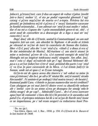 210                                                             Vasile Alecsandri

]nfocai, p[trunz[tori, care ]i dau un aspect de vultur r[pitor. }nvelit
]ntr-o burc[ mohor`t[, el sta pe podul vaporului ghemuit l`ng[
catarg =i p[rea nep[s[tor de soarta ce-l a=tepta. Privirea lui era
pironit[ pe ]ntinderea m[rii =i p[rea c[ v`neaz[ fantastice caravane
]n fundul orizontului... I-am adresat cuv`ntul ]n mai multe r`nduri,
dar el nu mi-a r[spuns dec`t prin monosilabele grece=ti né, ohi 1, =i
acest mod de convorbire m-a descurajat de a lega o mai str`ns[
cuno=tin[ cu el.
    Dup[ dou[ zile de c[l[torie, sosind la Constantinopol, ne-am suit
tuspatru ]ntr-un caic, am abordat la Tophane =i de-acolo ai trimis
pe viteazul m`nc[tor de turci la cancelaria de Samos din Galata,
liber =i f[r[ paz[ alta dec`t cuv`ntul s[u. +tiind c[ a doua zi era s[
fie dat ministrului de Marin[. M[rturisesc c[ am simit atunci ]n
mine o ne]nvins[ p[rere de r[u, c[ci oamenii energici de soiul lui
Hiotoglu mi-au inspirat totdeauna mult[ simpatie. Am aflat, ]ns[,
mai t`rziu c[ dup[ st[ruinele tale pe l`ng[ fiorosul Mehemet Ali-
pa=a s-a ar[tat ]ndur[tor c[tre d`nsul, primind din parte-i cuv`ntul
c[ va l[sa ]n pace caravanele de la Meca, =i l-ai trimis ]nd[r[t la
Samos, unde mi-ai spus c[ se f[cuse tutungiu.
    Gr[ie=te-mi de epoca aceea din tineree c`nd =edeai cu mine ]n
casa p[rinteasc[ din Ia=i, pe ulia Sf`ntutui Ilie, ast[zi numit[ strada
Alecsandri2. Ii aminte=ti pe nedesp[ritul nostru tovar[= de locuin[,
frumosul pudel Caro, =i festele ce jucam numero=ilor no=tri creditori?
Cum alungam pe cei mai ]nteii dintre evrei cu zburd[rile nebune
ale c`inelui care la un semn s[rea pe deasupra lor smulg`ndu-le
chitia neagr[ de pe cap?... Admirabil Caro!... de=i el avea oarecare
apuc[turi de comunist =i fura din b[c[lii provizii ce le ascundea sub
patul t[u, el pricepea misiunea lui de a ne sc[pa de fiarele nes[ioase
ce ne importunau, pe c`nd eram ocupai cu redactarea foaei Pro-

      1
      Da, nu (gr.),
      2
      Ion Ghica, Opere, vol. 1, Buc., 1956, p. 194: O c[l[torie de la Bucure=ti
la Iasi înainte de 1848.
 