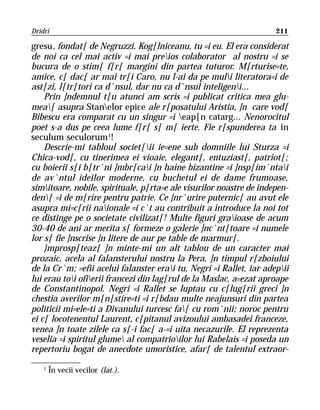 Dridri                                                               211

gresu, fondat[ de Negruzzi, Kog[lniceanu, tu =i eu. El era considerat
de noi ca cel mai activ =i mai preios colaborator al nostru =i se
bucura de o stim[ f[r[ margini din partea tuturor. M[rturise=te,
amice, c[ dac[ ar mai tr[i Caro, nu l-ai da pe muli literatora=i de
ast[zi, l[tr[tori ca d`nsul, dar nu ca d`nsul inteligeni...
    Prin ]ndemnul t[u atunci am scris =i publicat critica mea glu-
mea[ asupra Stanelor epice ale r[posatului Aristia, ]n care vod[
Bibescu era comparat cu un singur =i eap[n catarg... Nenorocitul
poet s-a dus pe ceea lume f[r[ s[ m[ ierte. Fie r[spunderea ta in
seculum seculorum 1!
    Descrie-mi tabloul societ[ii ie=ene sub domniile lui Sturza =i
Chica-vod[, cu tinerimea ei vioaie, elegant[, entuziast[, patriot[;
cu boierii s[i b[tr`ni ]mbr[cai ]n haine bizantine =i ]nsp[im`ntai
de av`ntul ideilor moderne, cu buchetul ei de dame frumoase,
simitoare, nobile, spirituale, p[rta=e ale visurilor noastre de indepen-
den[ =i de m[rire pentru patrie. Ce ]nr`urire puternic[ au avut ele
asupra mi=c[rii naionale =i c`t au contribuit a introduce la noi tot
ce distinge pe o societate civilizat[! Multe figuri graioase de acum
30-40 de ani ar merita s[ formeze o galerie ]nc`nt[toare =i numele
lor s[ fie ]nscrise ]n litere de aur pe table de marmur[.
    }mprosp[teaz[ ]n minte-mi un alt tablou de un caracter mai
prozaic, acela al falansterului nostru la Pera, ]n timpul r[zboiului
de la Cr`m; =efii acelui falanster erai tu, Negri =i Rallet, iar adepii
lui erau toi ofierii francezi din lag[rul de la Maslac, a=ezat aproape
de Constantinopol. Negri =i Rallet se luptau cu c[lug[rii greci ]n
chestia averilor m[n[stire=ti =i r[bdau multe neajunsuri din partea
politicii mi=ele=ti a Divanului turcesc fa[ cu rom`nii; noroc pentru
ei c[ locotenentul Laurent, c[pitanul avizoului ambasadei franceze,
venea ]n toate zilele ca s[-i fac[ a-=i uita necazurile. El reprezenta
veselia =i spiritul glume al compatrioilor lui Rabelais =i poseda un
repertoriu bogat de anecdote umoristice, afar[ de talentul extraor-

    1
        În vecii vecilor (lat.).
 