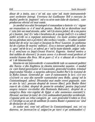 212                                                        Vasile Alecsandri

dinar de a imita, sau c`nt`nd, sau =uier`nd, toate instrumentele
unei orchestre ]ntregi. Uvertura lui Guillaume Tell o executa ]n
deplin[ perfecie, ]mpestri`nd-o cu ni=te note false de clarinet[, care
produceau efectul cel mai comic.
    }n asediul ora=ului Sevastopol el comandase o baterie =i c`=tigase
un reumatism ca =i d`nsul de pozna=. Boala lui se dezvoltase mai
t`rziu ]ntr-un mod straniu, aduc`nd-l ]n starea jalnic[ de a nu putea
p[=i ]nainte, ]ns[ l[s`ndu-i facultatea de a merge ]nd[r[t =i a cobor]
astfet sc[rile cu o repejune miraculoas[. Cu toate acestea spiritul
lui nu pierduse nici o p[rticic[ din vechea-i veselie... }i aduci aminte
balul dat de st[p`na casei ce locuiam la Pera? Laurent, ]n uniforma
lui de c[pitan de marin[ militar[, f[cu o intrare splendid[ ]n salon
=i, apuc`nd de la u=[, se adres[ pe r`nd la toate damele, asigur`ndu-
le c[ sem[nau cu ]mp[r[teasa Franei, Eugenia. Amicul nostru a
fost sublim de elocven[ ]n seara aceea =i a devenit eroul preferat al
sexului frumos din Pera. Mi se pare c[ el a =i abuzat de o favoare
at`t de binemeritat[.
    Istorise=te-mi ]ntrevederile =i convorbirile tale cu oamenii politici
din Turcia =i din Englitera ]n chestia intereselor noastre, =i modul
cu care fostul guvernator at Caucazului, generalul Graben, trimisul
]mp[ratului Nicolai, a surprins aderarea }naltei Pori la tratatul de
la Balta Liman. Generalul pe care ]l cunoscusem la Ia=i, c[ci era
c[s[torit cu una din surorile cumnatului meu Rolla, ajung`nd la
Constantinopol, adres[ Divanului mai multe cereri gogonate, cum
se zice la ar[: precum dreptul de trecere liber[ prin Bosfor flotei
ruse=ti de r[zboi, dreptul de protecie ortodox[ pentru ]mp[ratul
asupra tuturor cre=tinilor din Peninsula Balcanic[, dreptul de a
cump[ra flota vice-regelui de Egipt =i alte asemenea enormit[i.
Divanul, susinut ]n tain[ de c[tre ambasadorii puterilor occidentale,
r[spunse prin un refuz categoric, pe care generalul Craben se f[cu
c[-l ]nelege ca un act de ostilitate ]n contra Rusiei =i pomeni cuv`ntul
de declarare de r[zboi.
    }n zadar noi, rom`nii afl[tori la Constantinopol, noi, cei cu
durerea, ne ]ncercar[m s[ asigur[m pe turci =i pe ambasadori c[
 
