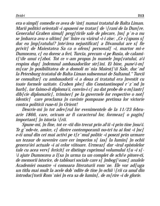 Dridri                                                                   213

era o simpl[ comedie ce avea de int[ numai tratatul de Balta Liman.
Marii politici orientali =i apuseni ne tratar[ de [rani de la Dun[re.
Generalul Graben simul[ preg[tirile sale de plecare, ]ns[ p`n-a nu
se ]mbarca avu o ultim[ ]nt`lnire cu vizirul =i-i zise: „Ce r[spuns s[
duc eu ]mp[ratului? }nteirea nejustificat[ a Divanului are s[ fie
privit[ de Maiestatea Sa ca o ofens[ personal[ =i, martor mi-e
Dumnezeu, c[ eu doresc a feri, Turcia, precum =i pe Rusia, de calami-
t[ile unui r[zboi. Tot ce v-am propus ]n numele ]mp[ratului, ai
respins dup[ ]ndemnul ambasadorilor str[ini. Ei bine, punei-m[
m[car ]n posibilitatea de a domoli m`nia Maiest[ii Sale, duc`nd
la Petersburg tratatul de Balta Liman subsemnat de Sultanul.“ Turcii
se consultar[ cu ambasadorii =i a doua zi tratatul era ]nvestit cu
toate formele uzitate. Craben plec[ din Constantinopol r`z`nd ]n
barb[, iar faimo=ii diplomai, convin=i c[ au dat probe de o m[iastr[
dib[cie diplomatic[, trimiser[ pe la guvernele lor respective o not[
identic[ care proclama ]n cuvinte pompoase pretinsa lor victorie
contra politicii ruse=ti ]n Orient!
    Descrie-mi ]n tot adev[rul lor evenimentele de la 11/23 febru-
arie 1866, care, oricum ar fi caracterul lor, formeaz[ o pagin[
important[ ]n istoria [rii.
    Spune-mi, ]n fine, tot ce =tii din trecut prin alii =i prin tine ]nsui.
Te g`nde=te, amice, c[ dintre contemporanii no=tri tu ai fost =i ]nc[
e=ti unul din cei mai activi pe t[r`mul politic =i posezi prin urmare
un tezaur de suvenire care cer imperios s[ ias[ la lumin[ ]n ochii
generaiei actuale =i ai celor viitoare. Urmeaz[ dar =irul epistolelor
tale cu acea verv[ fericit[ ce distinge cuprinsul volumului t[u =i s[-
i ajute Dumnezeu a l[sa ]n urma ta un complet de schie pitore=ti,
de memorii istorice, de tablouri sociale care s[ ]mbog[easc[ analele
Academiei noastre =i comoara literaturii rom`ne. Ele vor ad[uga
un titlu mai mult la acele dob`ndite de tine ]n ochii [rii ca unul din
introduc[torii Rom`niei ]n era sa de lumin[, de m[rire =i de glorie.
 